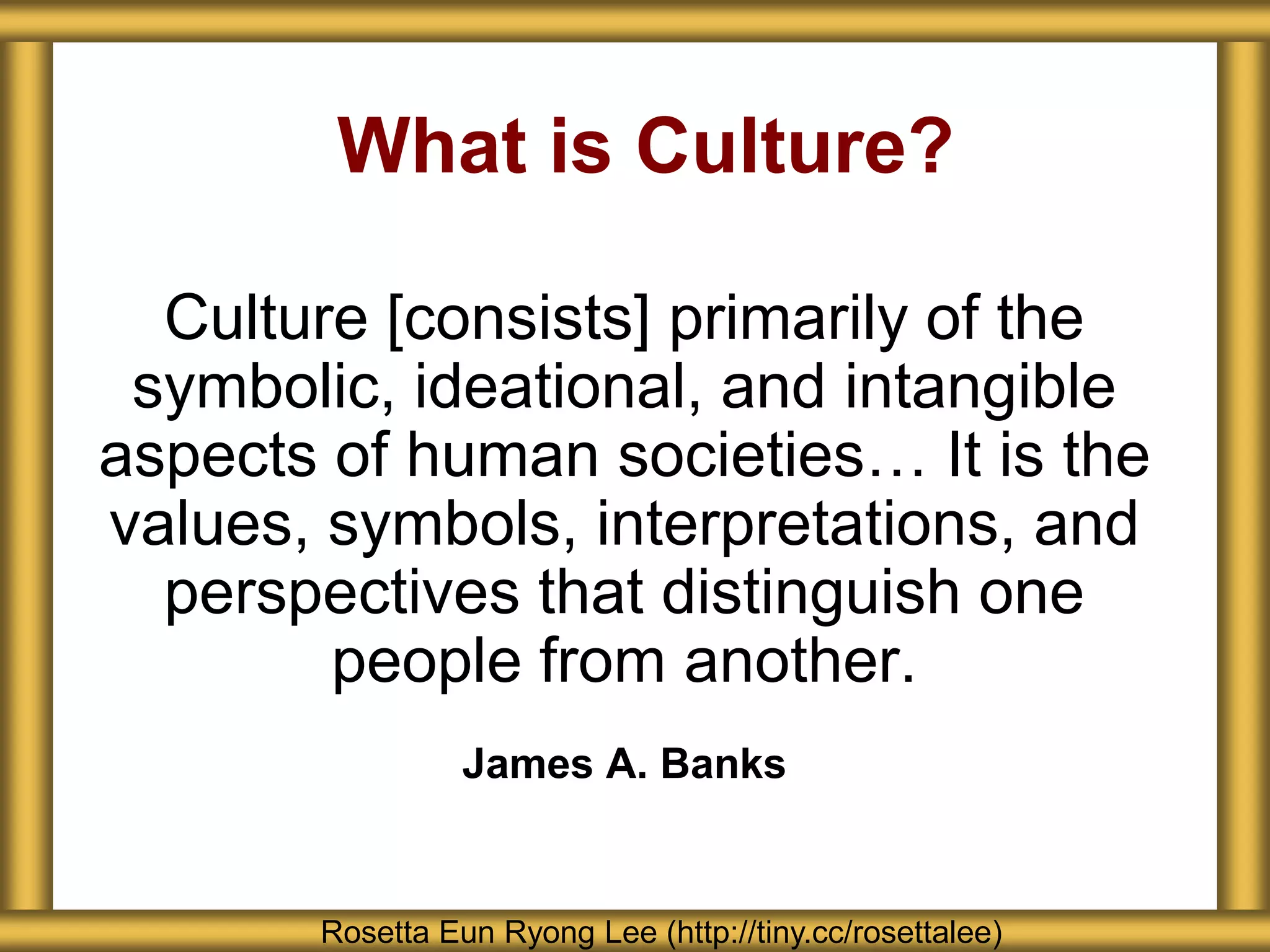 Culture [consists] primarily of the
symbolic, ideational, and intangible
aspects of human societies… It is the
values, symbols, interpretations, and
perspectives that distinguish one
people from another.
James A. Banks
What is Culture?
Rosetta Eun Ryong Lee (http://tiny.cc/rosettalee)
 