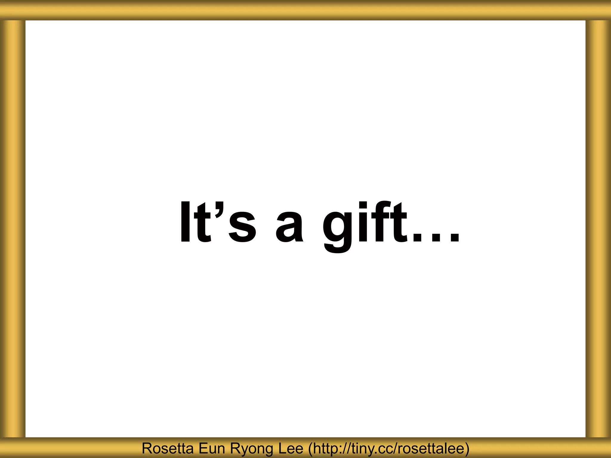 It’s a gift…
Rosetta Eun Ryong Lee (http://tiny.cc/rosettalee)
 