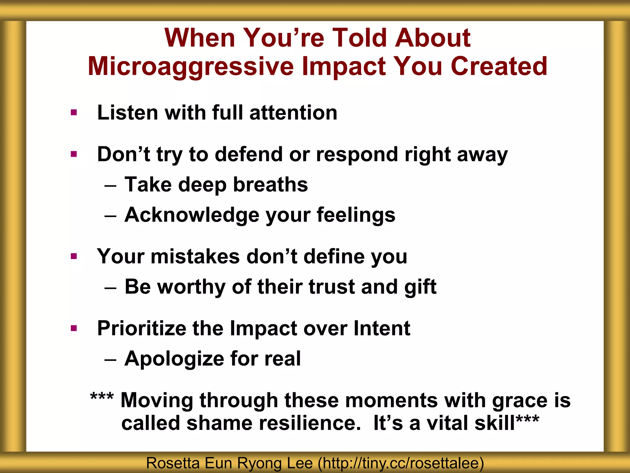 When You’re Told About
Microaggressive Impact You Created
 Listen with full attention
 Don’t try to defend or respond right away
– Take deep breaths
– Acknowledge your feelings
 Your mistakes don’t define you
– Be worthy of their trust and gift
 Prioritize the Impact over Intent
– Apologize for real
*** Moving through these moments with grace is
called shame resilience. It’s a vital skill***
Rosetta Eun Ryong Lee (http://tiny.cc/rosettalee)
 