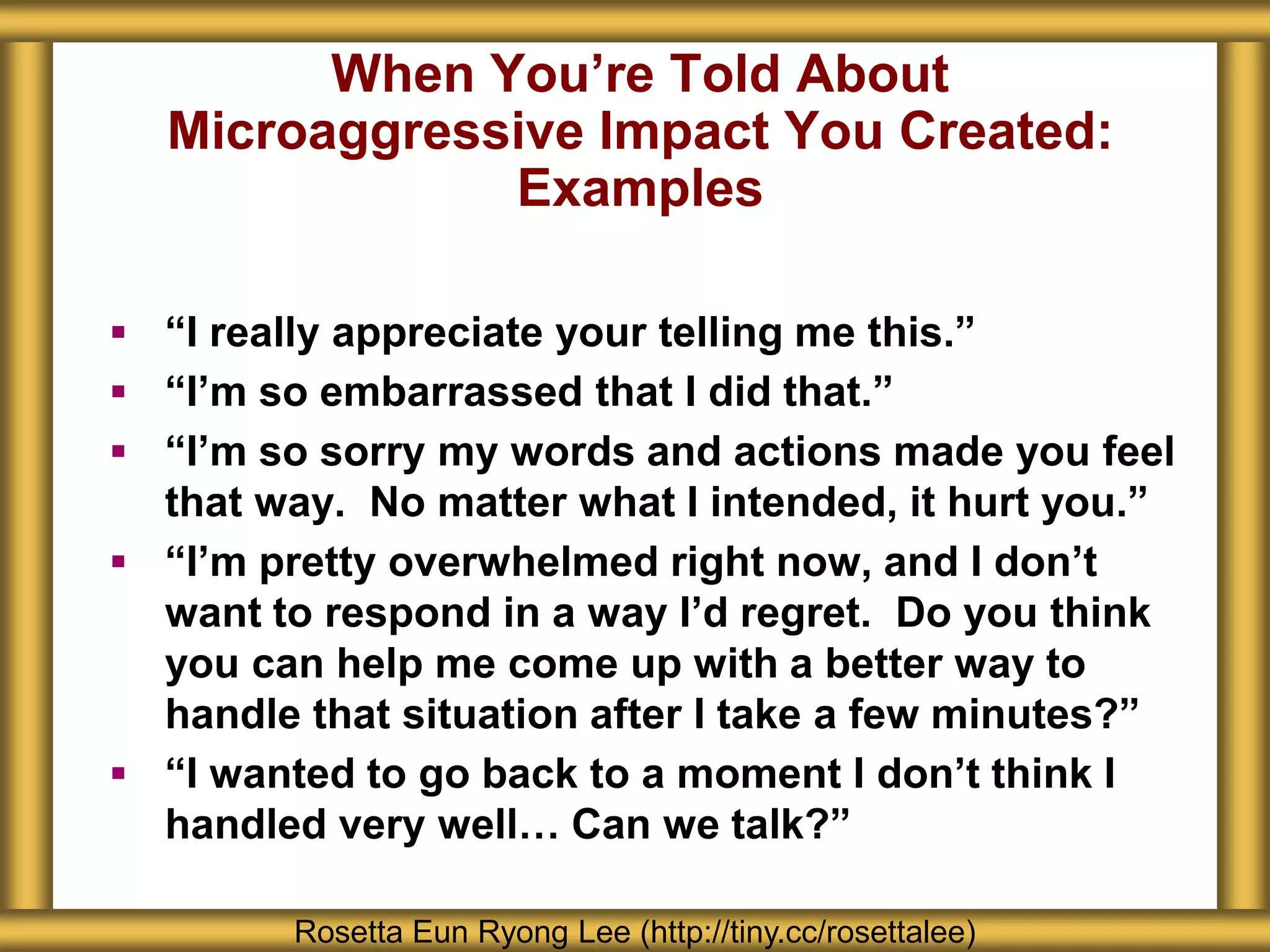 When You’re Told About
Microaggressive Impact You Created:
Examples
Rosetta Eun Ryong Lee (http://tiny.cc/rosettalee)
 “I really appreciate your telling me this.”
 “I’m so embarrassed that I did that.”
 “I’m so sorry my words and actions made you feel
that way. No matter what I intended, it hurt you.”
 “I’m pretty overwhelmed right now, and I don’t
want to respond in a way I’d regret. Do you think
you can help me come up with a better way to
handle that situation after I take a few minutes?”
 “I wanted to go back to a moment I don’t think I
handled very well… Can we talk?”
 