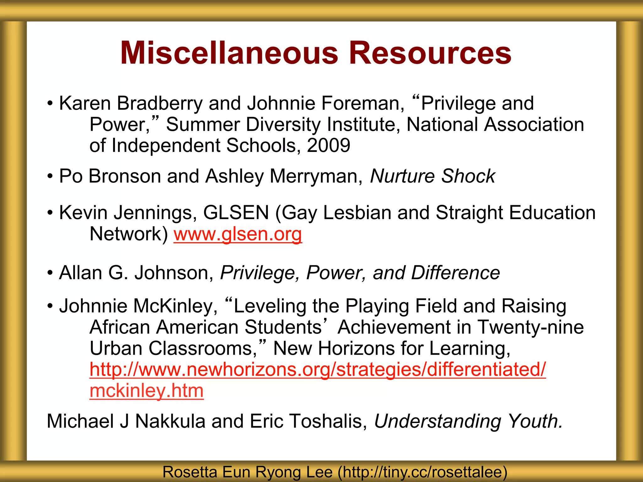 Miscellaneous Resources
• Karen Bradberry and Johnnie Foreman, “Privilege and
Power,” Summer Diversity Institute, National Association
of Independent Schools, 2009
• Po Bronson and Ashley Merryman, Nurture Shock
• Kevin Jennings, GLSEN (Gay Lesbian and Straight Education
Network) www.glsen.org
• Allan G. Johnson, Privilege, Power, and Difference
• Johnnie McKinley, “Leveling the Playing Field and Raising
African American Students’ Achievement in Twenty-nine
Urban Classrooms,” New Horizons for Learning,
http://www.newhorizons.org/strategies/differentiated/
mckinley.htm
Michael J Nakkula and Eric Toshalis, Understanding Youth.
Rosetta Eun Ryong Lee (http://tiny.cc/rosettalee)
 