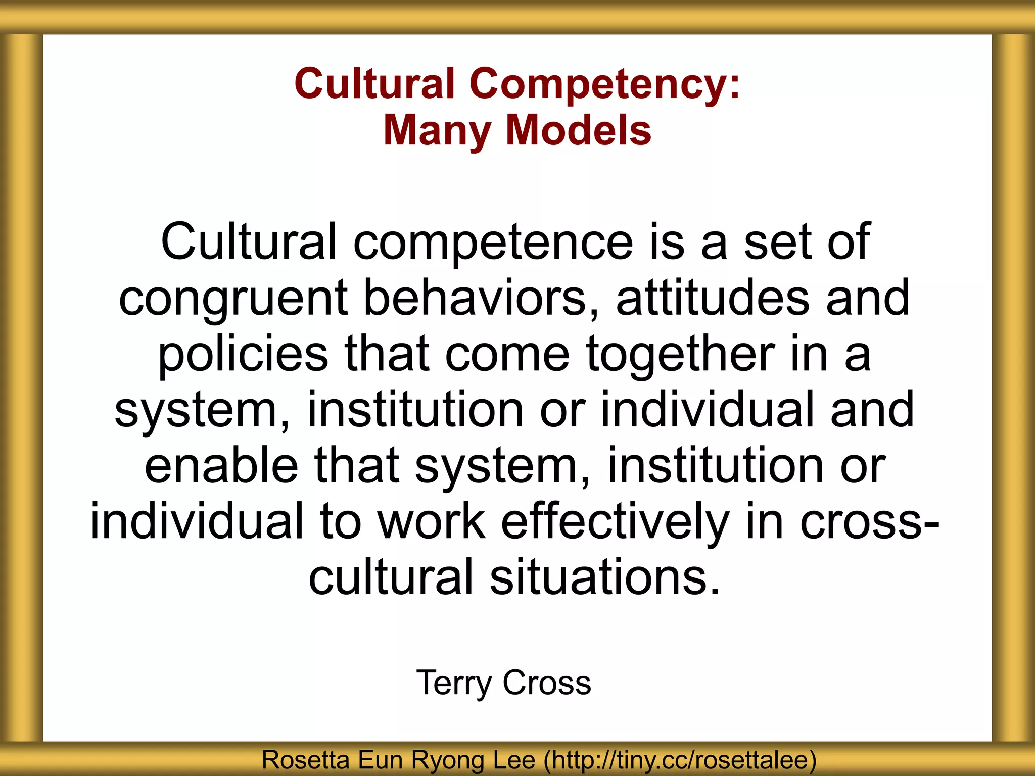 Cultural Competency:
Many Models
Cultural competence is a set of
congruent behaviors, attitudes and
policies that come together in a
system, institution or individual and
enable that system, institution or
individual to work effectively in cross-
cultural situations.
Rosetta Eun Ryong Lee (http://tiny.cc/rosettalee)
Terry Cross
 