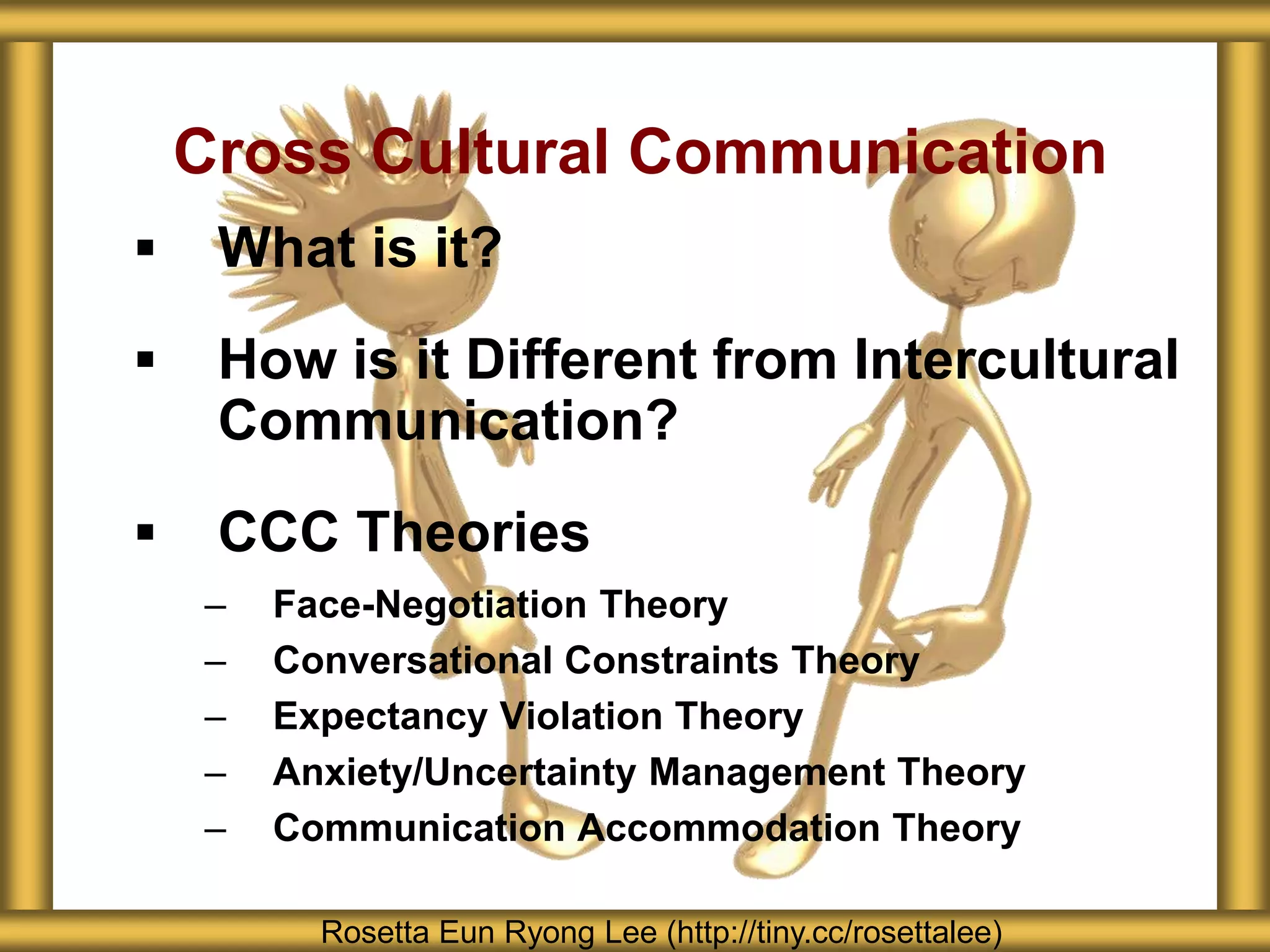  What is it?
 How is it Different from Intercultural
Communication?
 CCC Theories
– Face-Negotiation Theory
– Conversational Constraints Theory
– Expectancy Violation Theory
– Anxiety/Uncertainty Management Theory
– Communication Accommodation Theory
Cross Cultural Communication
Rosetta Eun Ryong Lee (http://tiny.cc/rosettalee)
 