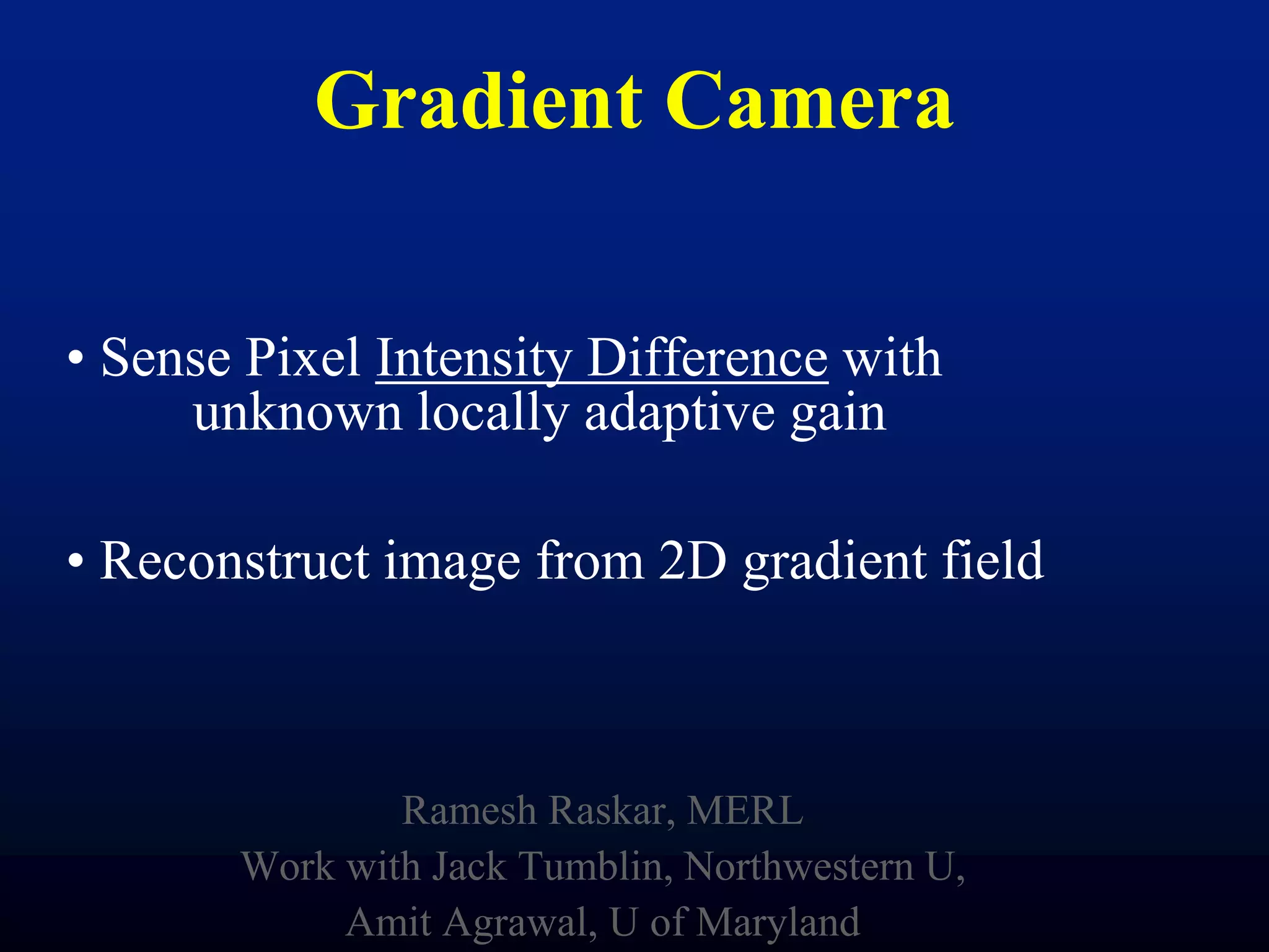 Gradient Camera
• Sense Pixel Intensity Difference with
unknown locally adaptive gain

• Reconstruct image from 2D gradient field

Ramesh Raskar, MERL
Work with Jack Tumblin, Northwestern U,
Amit Agrawal, U of Maryland

 