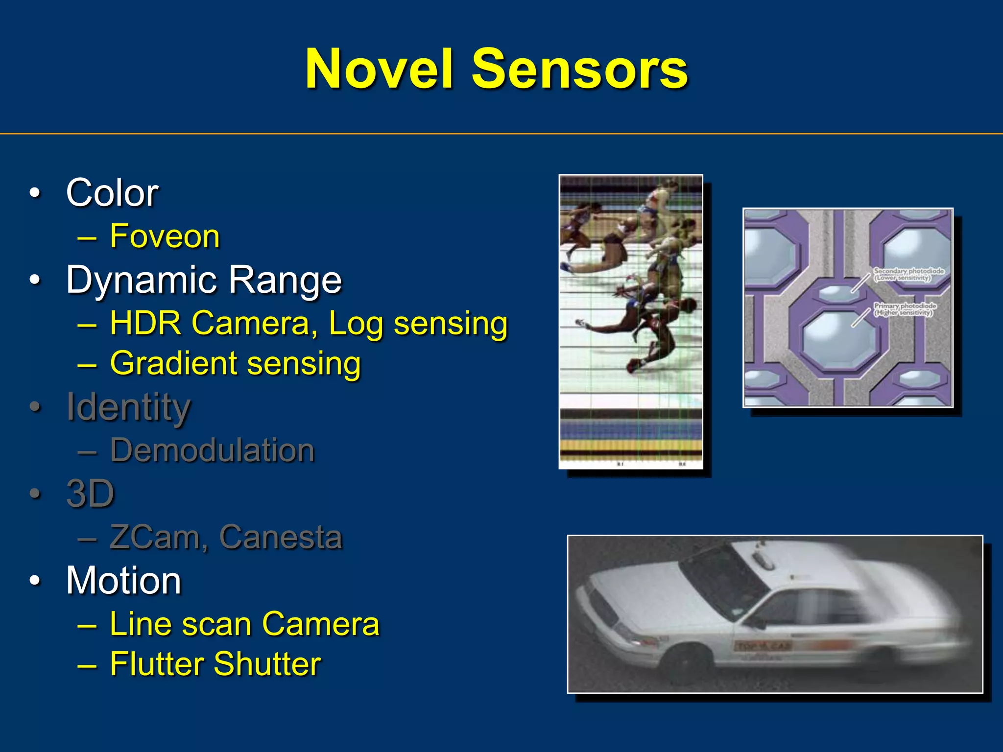 Novel Sensors
• Color
– Foveon

• Dynamic Range
– HDR Camera, Log sensing
– Gradient sensing

• Identity
– Demodulation

• 3D
– ZCam, Canesta

• Motion
– Line scan Camera
– Flutter Shutter

 