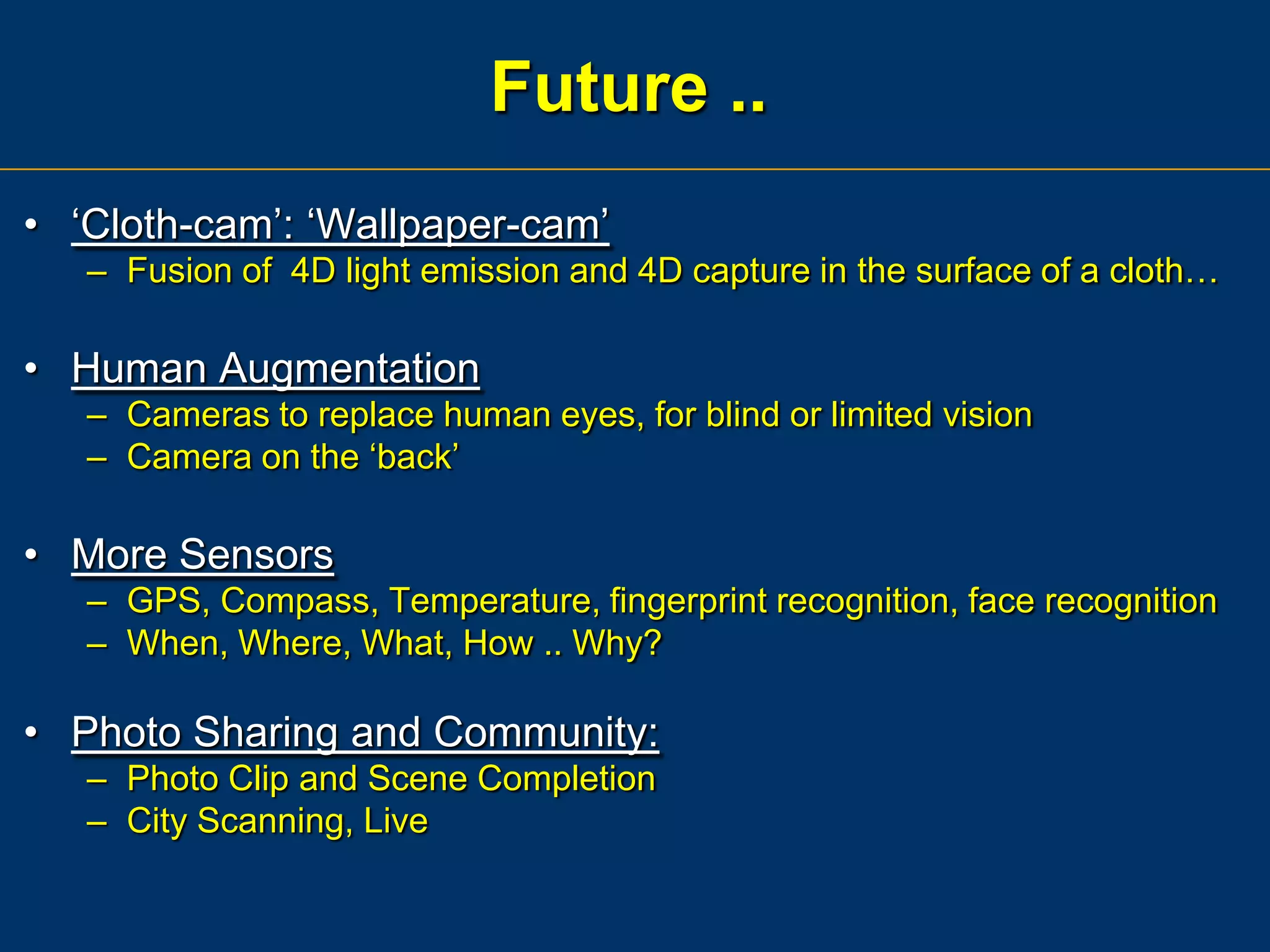 Future ..
• „Cloth-cam‟: „Wallpaper-cam‟
– Fusion of 4D light emission and 4D capture in the surface of a cloth…

• Human Augmentation
– Cameras to replace human eyes, for blind or limited vision
– Camera on the „back‟

• More Sensors
– GPS, Compass, Temperature, fingerprint recognition, face recognition
– When, Where, What, How .. Why?

• Photo Sharing and Community:
– Photo Clip and Scene Completion
– City Scanning, Live

 