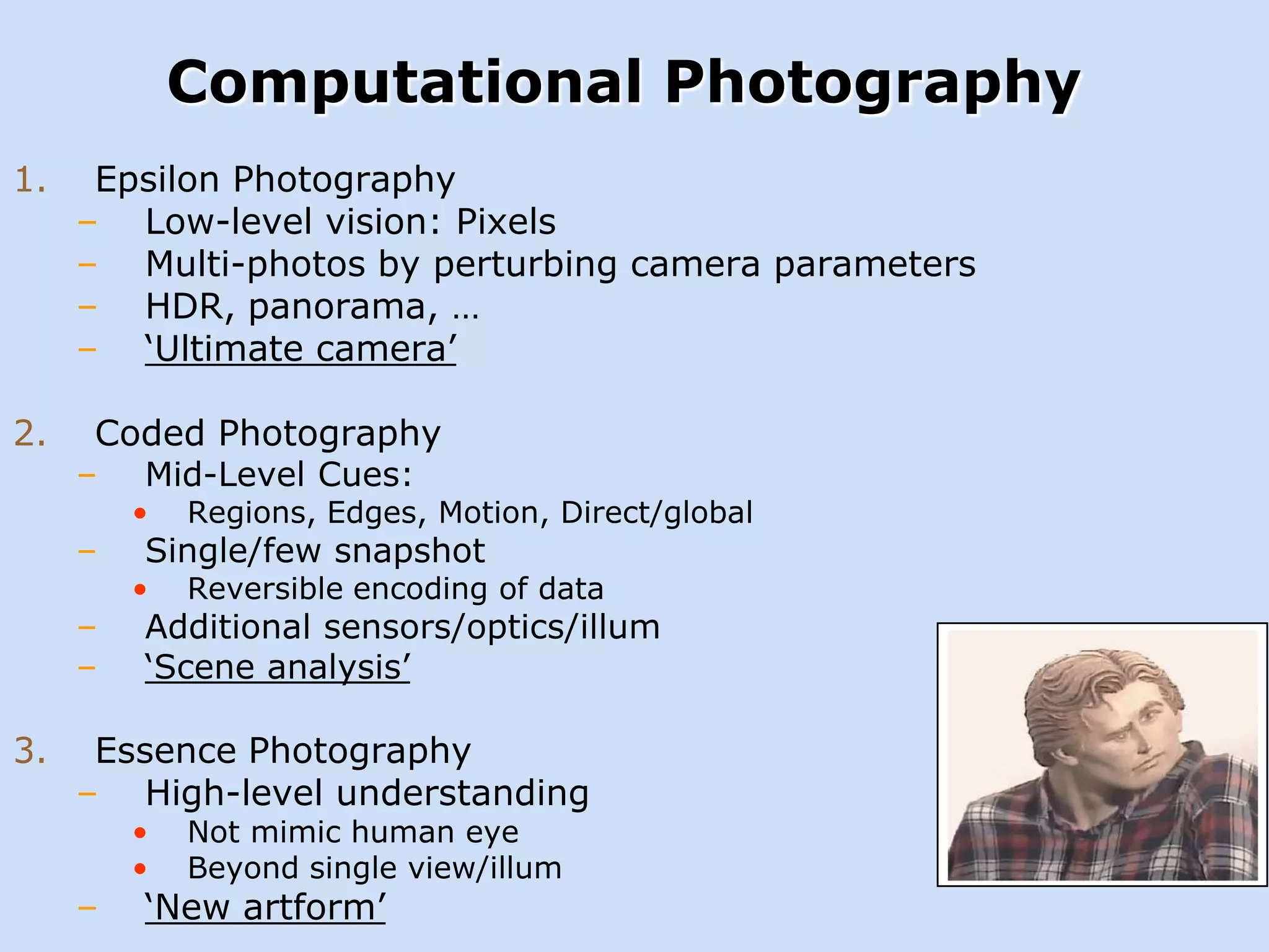 Computational Photography
1.

2.

Epsilon Photography
– Low-level vision: Pixels
– Multi-photos by perturbing camera parameters
– HDR, panorama, …
– ‘Ultimate camera’
Coded Photography

–

–
–
–

3.

Mid-Level Cues:

•

Regions, Edges, Motion, Direct/global

•

Reversible encoding of data

Single/few snapshot

Additional sensors/optics/illum
‘Scene analysis’

Essence Photography
– High-level understanding
–

•
•

Not mimic human eye
Beyond single view/illum

‘New artform’

 
