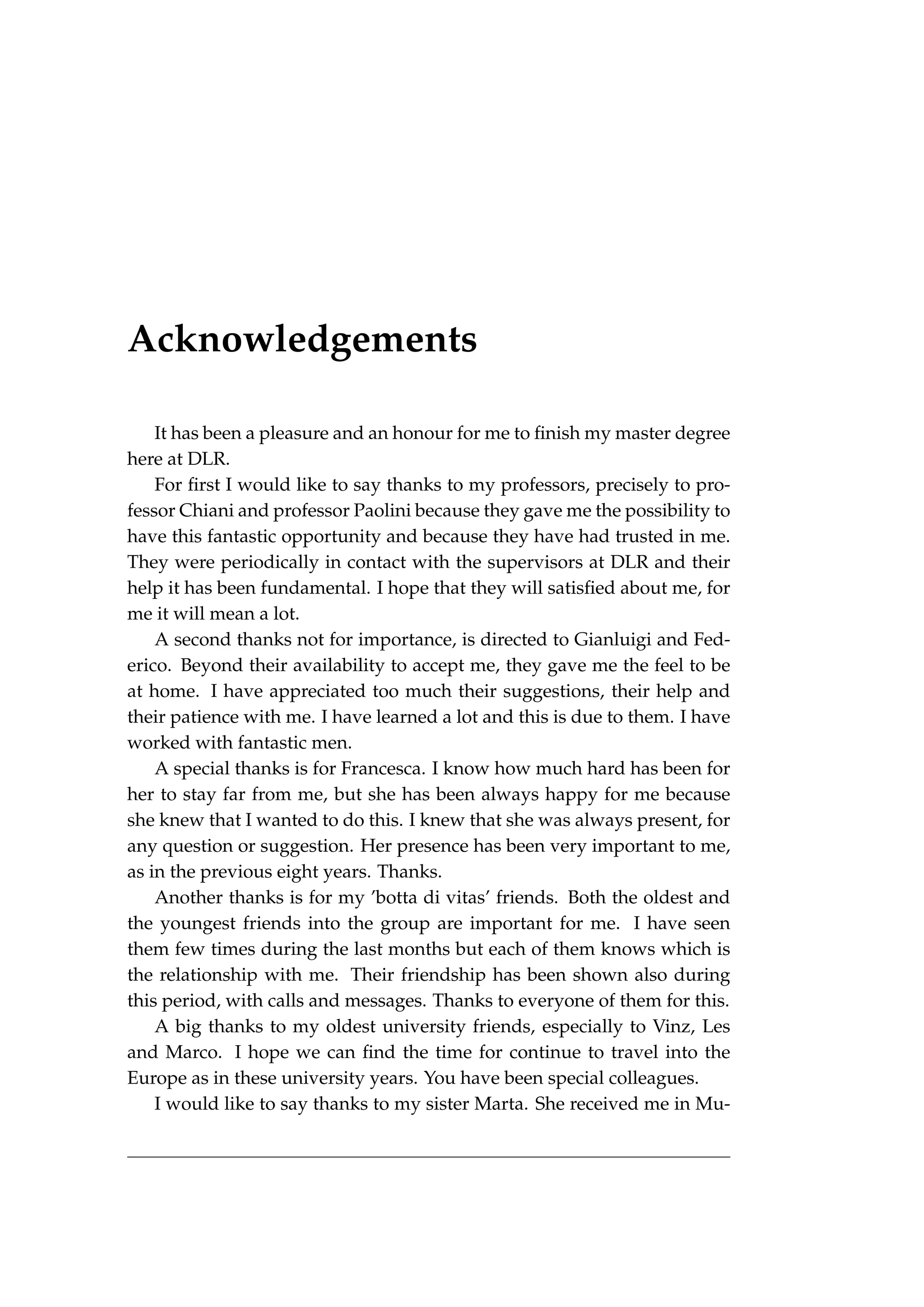 Acknowledgements
It has been a pleasure and an honour for me to finish my master degree
here at DLR.
For first I would like to say thanks to my professors, precisely to pro-
fessor Chiani and professor Paolini because they gave me the possibility to
have this fantastic opportunity and because they have had trusted in me.
They were periodically in contact with the supervisors at DLR and their
help it has been fundamental. I hope that they will satisfied about me, for
me it will mean a lot.
A second thanks not for importance, is directed to Gianluigi and Fed-
erico. Beyond their availability to accept me, they gave me the feel to be
at home. I have appreciated too much their suggestions, their help and
their patience with me. I have learned a lot and this is due to them. I have
worked with fantastic men.
A special thanks is for Francesca. I know how much hard has been for
her to stay far from me, but she has been always happy for me because
she knew that I wanted to do this. I knew that she was always present, for
any question or suggestion. Her presence has been very important to me,
as in the previous eight years. Thanks.
Another thanks is for my ’botta di vitas’ friends. Both the oldest and
the youngest friends into the group are important for me. I have seen
them few times during the last months but each of them knows which is
the relationship with me. Their friendship has been shown also during
this period, with calls and messages. Thanks to everyone of them for this.
A big thanks to my oldest university friends, especially to Vinz, Les
and Marco. I hope we can find the time for continue to travel into the
Europe as in these university years. You have been special colleagues.
I would like to say thanks to my sister Marta. She received me in Mu-
 