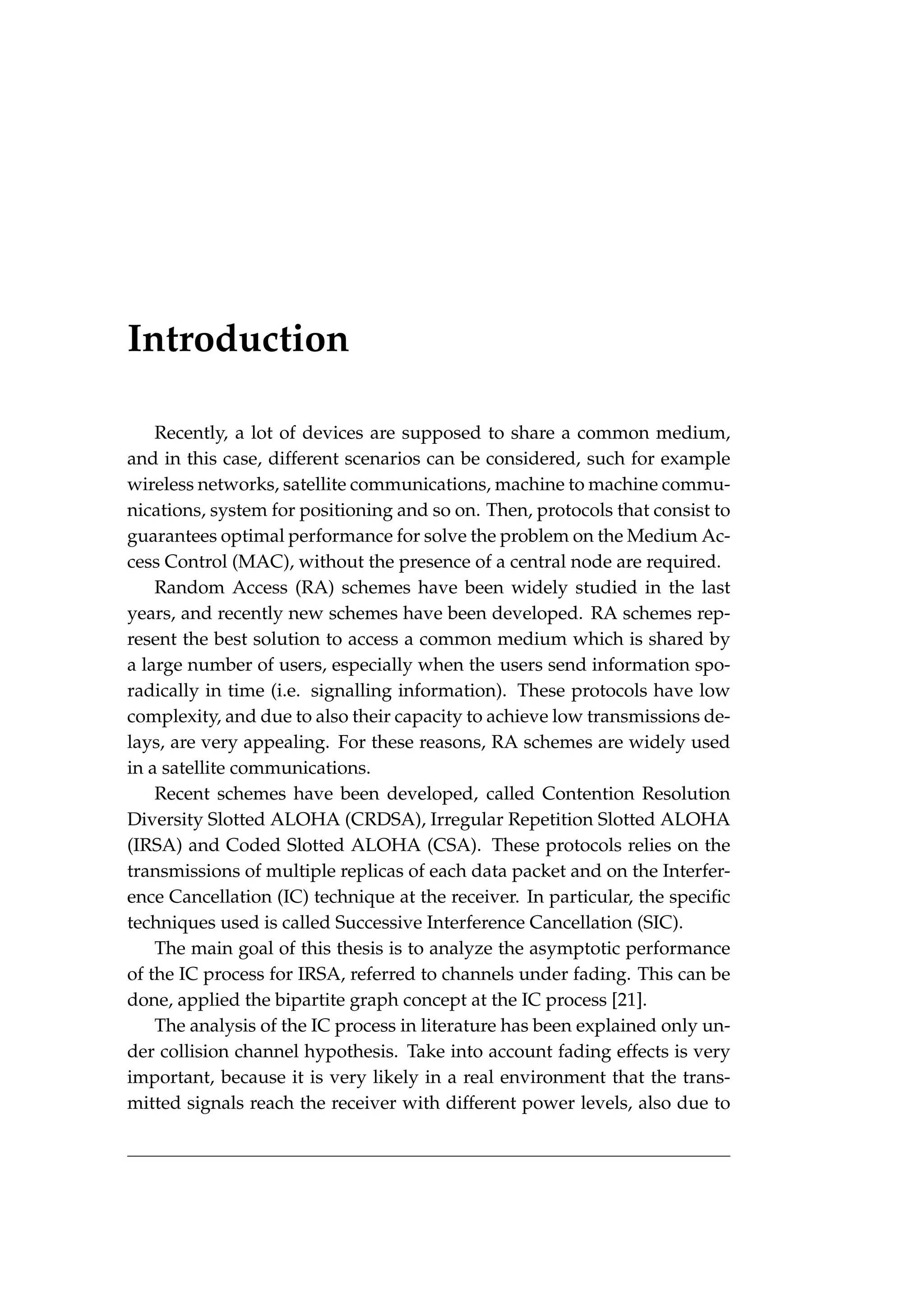 Introduction
Recently, a lot of devices are supposed to share a common medium,
and in this case, different scenarios can be considered, such for example
wireless networks, satellite communications, machine to machine commu-
nications, system for positioning and so on. Then, protocols that consist to
guarantees optimal performance for solve the problem on the Medium Ac-
cess Control (MAC), without the presence of a central node are required.
Random Access (RA) schemes have been widely studied in the last
years, and recently new schemes have been developed. RA schemes rep-
resent the best solution to access a common medium which is shared by
a large number of users, especially when the users send information spo-
radically in time (i.e. signalling information). These protocols have low
complexity, and due to also their capacity to achieve low transmissions de-
lays, are very appealing. For these reasons, RA schemes are widely used
in a satellite communications.
Recent schemes have been developed, called Contention Resolution
Diversity Slotted ALOHA (CRDSA), Irregular Repetition Slotted ALOHA
(IRSA) and Coded Slotted ALOHA (CSA). These protocols relies on the
transmissions of multiple replicas of each data packet and on the Interfer-
ence Cancellation (IC) technique at the receiver. In particular, the specific
techniques used is called Successive Interference Cancellation (SIC).
The main goal of this thesis is to analyze the asymptotic performance
of the IC process for IRSA, referred to channels under fading. This can be
done, applied the bipartite graph concept at the IC process [21].
The analysis of the IC process in literature has been explained only un-
der collision channel hypothesis. Take into account fading effects is very
important, because it is very likely in a real environment that the trans-
mitted signals reach the receiver with different power levels, also due to
 