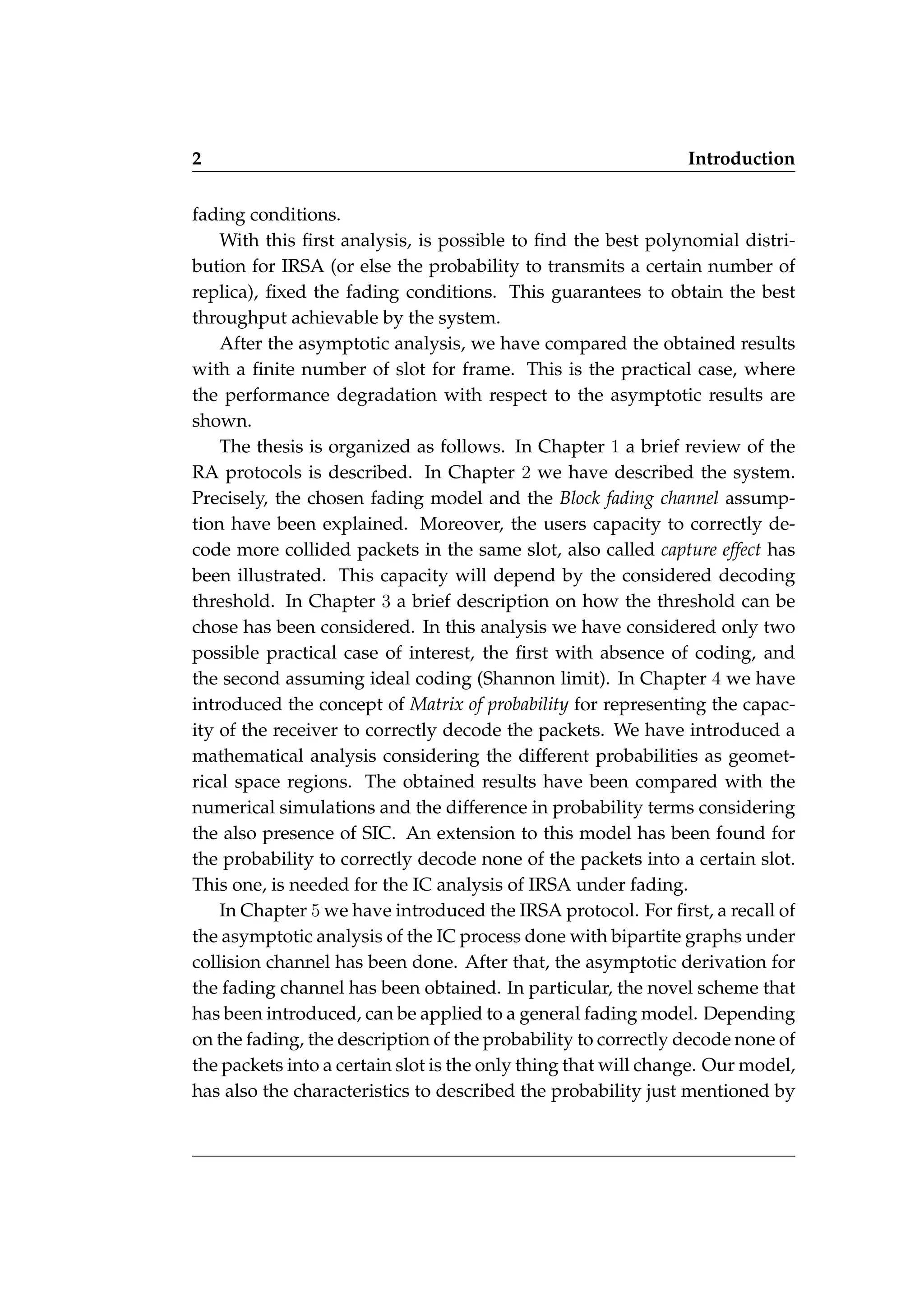 2 Introduction
fading conditions.
With this first analysis, is possible to find the best polynomial distri-
bution for IRSA (or else the probability to transmits a certain number of
replica), fixed the fading conditions. This guarantees to obtain the best
throughput achievable by the system.
After the asymptotic analysis, we have compared the obtained results
with a finite number of slot for frame. This is the practical case, where
the performance degradation with respect to the asymptotic results are
shown.
The thesis is organized as follows. In Chapter 1 a brief review of the
RA protocols is described. In Chapter 2 we have described the system.
Precisely, the chosen fading model and the Block fading channel assump-
tion have been explained. Moreover, the users capacity to correctly de-
code more collided packets in the same slot, also called capture effect has
been illustrated. This capacity will depend by the considered decoding
threshold. In Chapter 3 a brief description on how the threshold can be
chose has been considered. In this analysis we have considered only two
possible practical case of interest, the first with absence of coding, and
the second assuming ideal coding (Shannon limit). In Chapter 4 we have
introduced the concept of Matrix of probability for representing the capac-
ity of the receiver to correctly decode the packets. We have introduced a
mathematical analysis considering the different probabilities as geomet-
rical space regions. The obtained results have been compared with the
numerical simulations and the difference in probability terms considering
the also presence of SIC. An extension to this model has been found for
the probability to correctly decode none of the packets into a certain slot.
This one, is needed for the IC analysis of IRSA under fading.
In Chapter 5 we have introduced the IRSA protocol. For first, a recall of
the asymptotic analysis of the IC process done with bipartite graphs under
collision channel has been done. After that, the asymptotic derivation for
the fading channel has been obtained. In particular, the novel scheme that
has been introduced, can be applied to a general fading model. Depending
on the fading, the description of the probability to correctly decode none of
the packets into a certain slot is the only thing that will change. Our model,
has also the characteristics to described the probability just mentioned by
 