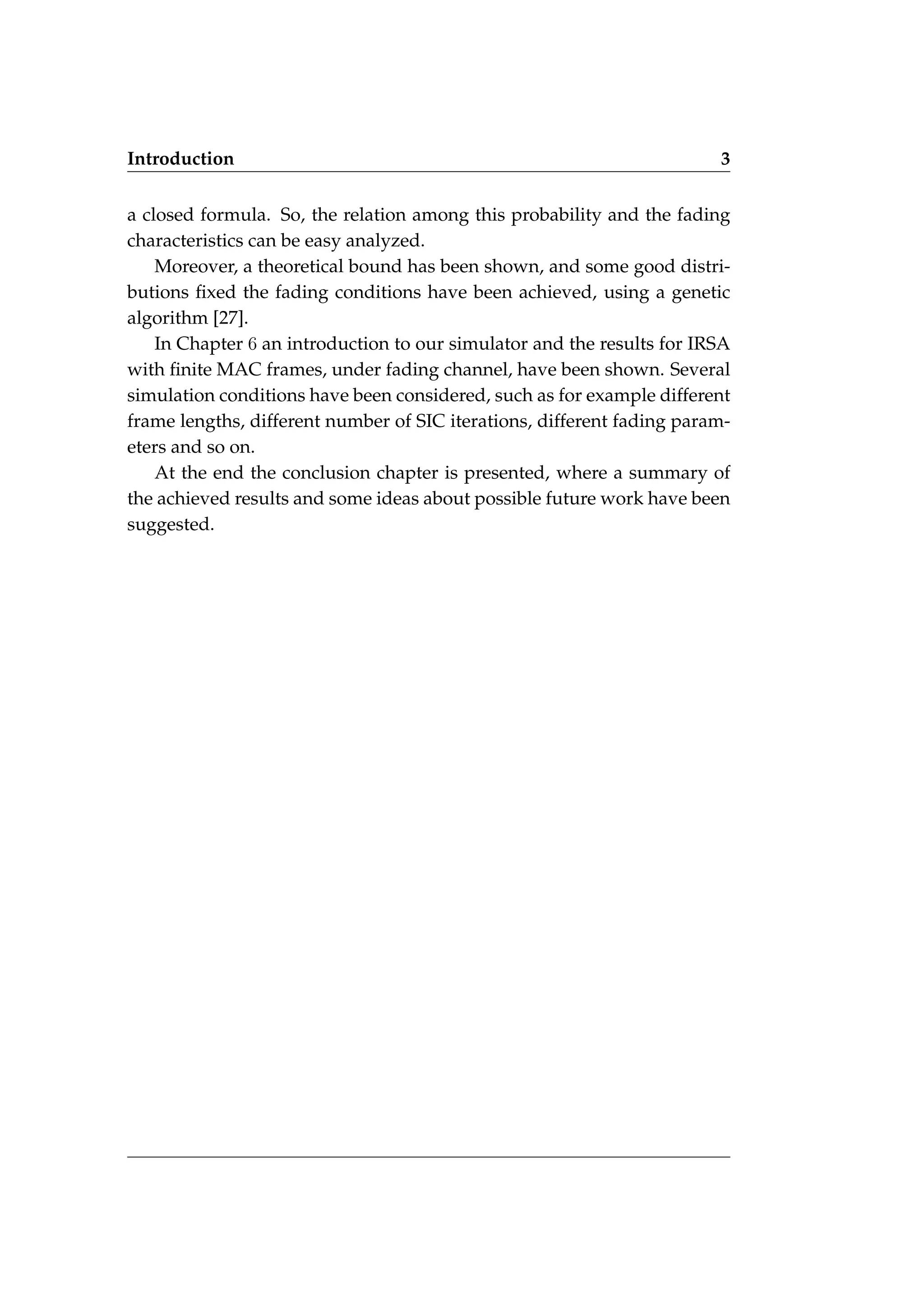 Introduction 3
a closed formula. So, the relation among this probability and the fading
characteristics can be easy analyzed.
Moreover, a theoretical bound has been shown, and some good distri-
butions fixed the fading conditions have been achieved, using a genetic
algorithm [27].
In Chapter 6 an introduction to our simulator and the results for IRSA
with finite MAC frames, under fading channel, have been shown. Several
simulation conditions have been considered, such as for example different
frame lengths, different number of SIC iterations, different fading param-
eters and so on.
At the end the conclusion chapter is presented, where a summary of
the achieved results and some ideas about possible future work have been
suggested.
 