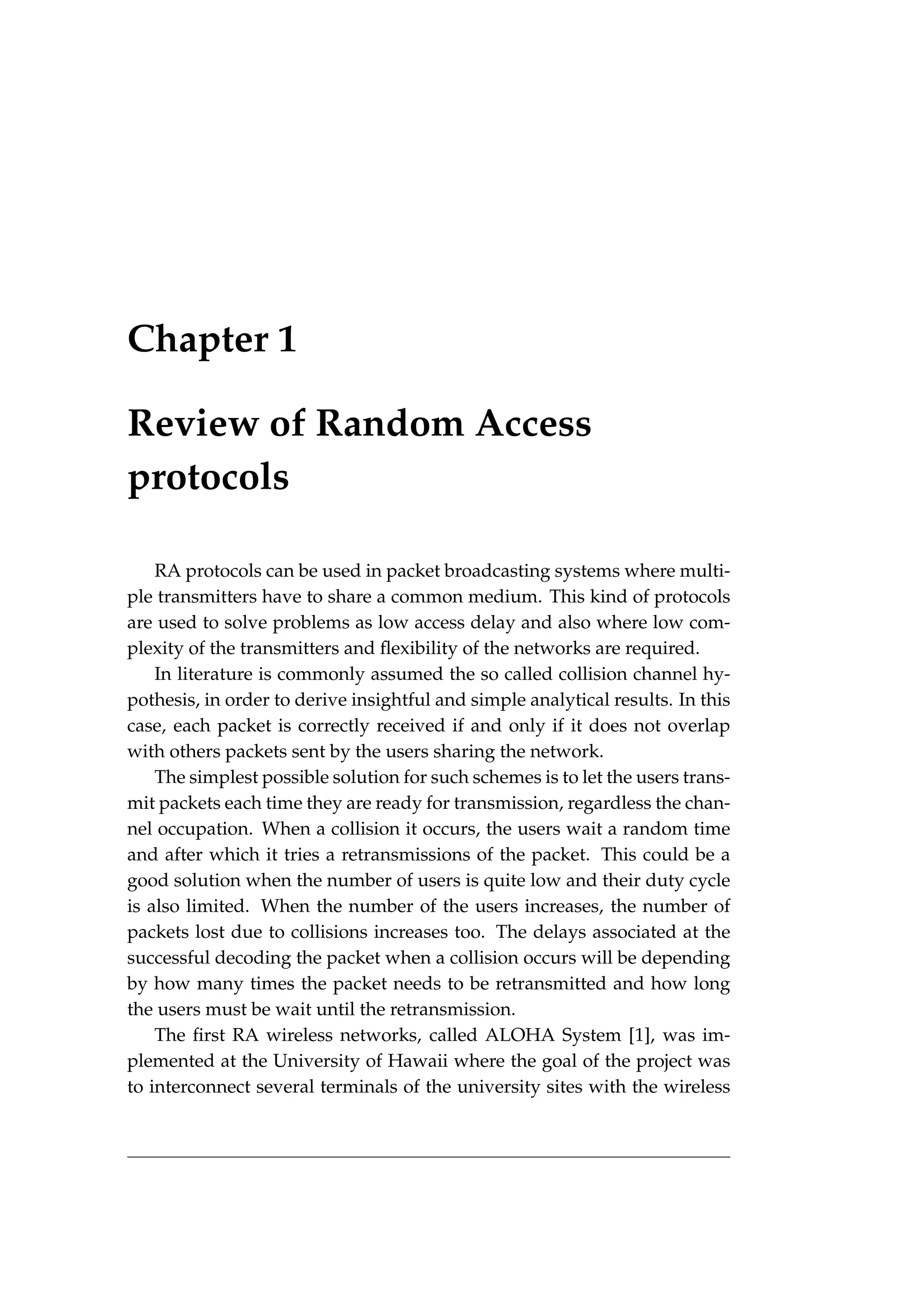 Chapter 1
Review of Random Access
protocols
RA protocols can be used in packet broadcasting systems where multi-
ple transmitters have to share a common medium. This kind of protocols
are used to solve problems as low access delay and also where low com-
plexity of the transmitters and flexibility of the networks are required.
In literature is commonly assumed the so called collision channel hy-
pothesis, in order to derive insightful and simple analytical results. In this
case, each packet is correctly received if and only if it does not overlap
with others packets sent by the users sharing the network.
The simplest possible solution for such schemes is to let the users trans-
mit packets each time they are ready for transmission, regardless the chan-
nel occupation. When a collision it occurs, the users wait a random time
and after which it tries a retransmissions of the packet. This could be a
good solution when the number of users is quite low and their duty cycle
is also limited. When the number of the users increases, the number of
packets lost due to collisions increases too. The delays associated at the
successful decoding the packet when a collision occurs will be depending
by how many times the packet needs to be retransmitted and how long
the users must be wait until the retransmission.
The first RA wireless networks, called ALOHA System [1], was im-
plemented at the University of Hawaii where the goal of the project was
to interconnect several terminals of the university sites with the wireless
 