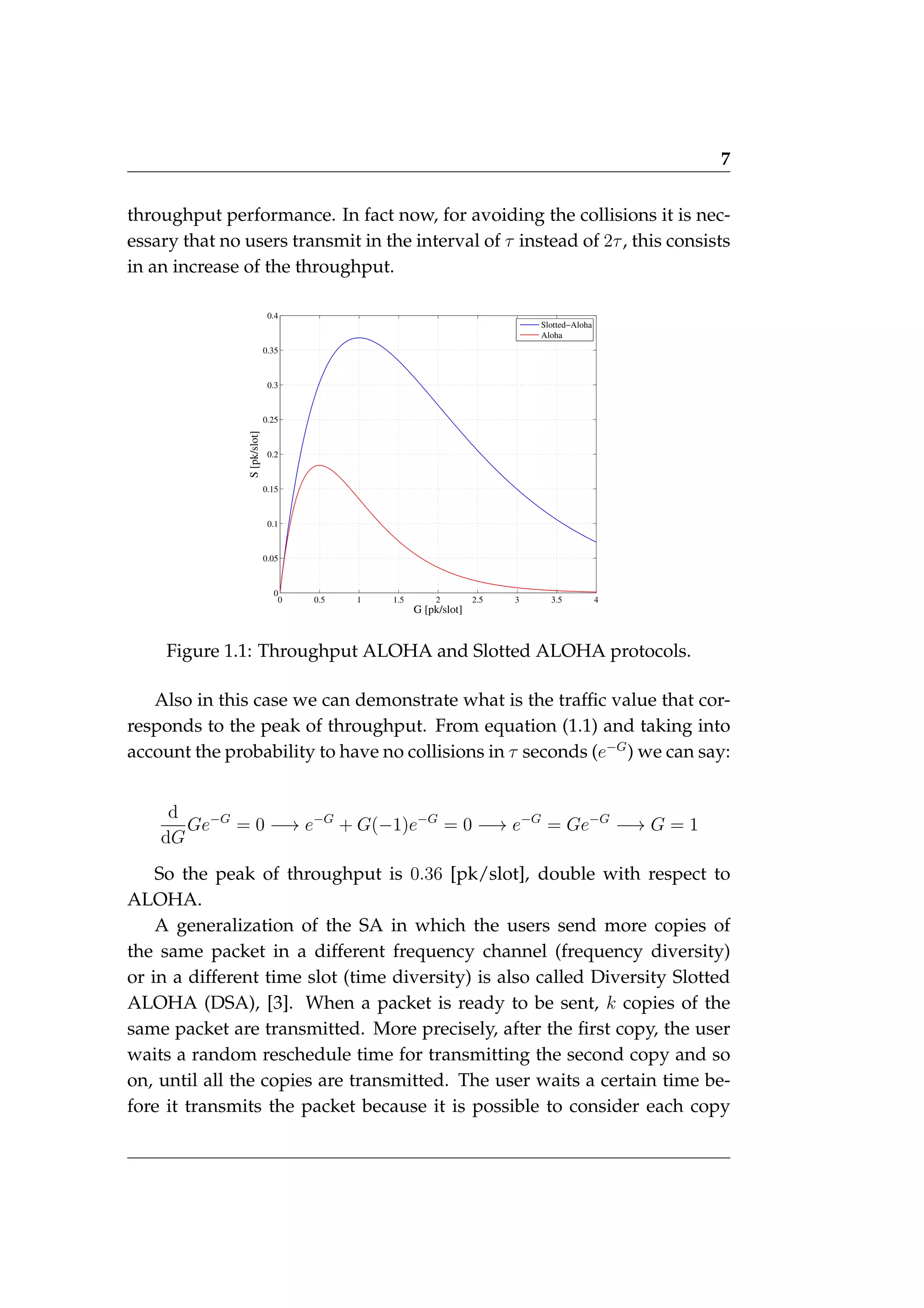 7
throughput performance. In fact now, for avoiding the collisions it is nec-
essary that no users transmit in the interval of τ instead of 2τ, this consists
in an increase of the throughput.
0 0.5 1 1.5 2 2.5 3 3.5 4
0
0.05
0.1
0.15
0.2
0.25
0.3
0.35
0.4
G [pk/slot]
S
[pk/slot]
Slotted−Aloha
Aloha
Figure 1.1: Throughput ALOHA and Slotted ALOHA protocols.
Also in this case we can demonstrate what is the traffic value that cor-
responds to the peak of throughput. From equation (1.1) and taking into
account the probability to have no collisions in τ seconds (e−G
) we can say:
d
dG
Ge−G
= 0 −→ e−G
+ G(−1)e−G
= 0 −→ e−G
= Ge−G
−→ G = 1
So the peak of throughput is 0.36 [pk/slot], double with respect to
ALOHA.
A generalization of the SA in which the users send more copies of
the same packet in a different frequency channel (frequency diversity)
or in a different time slot (time diversity) is also called Diversity Slotted
ALOHA (DSA), [3]. When a packet is ready to be sent, k copies of the
same packet are transmitted. More precisely, after the first copy, the user
waits a random reschedule time for transmitting the second copy and so
on, until all the copies are transmitted. The user waits a certain time be-
fore it transmits the packet because it is possible to consider each copy
 
