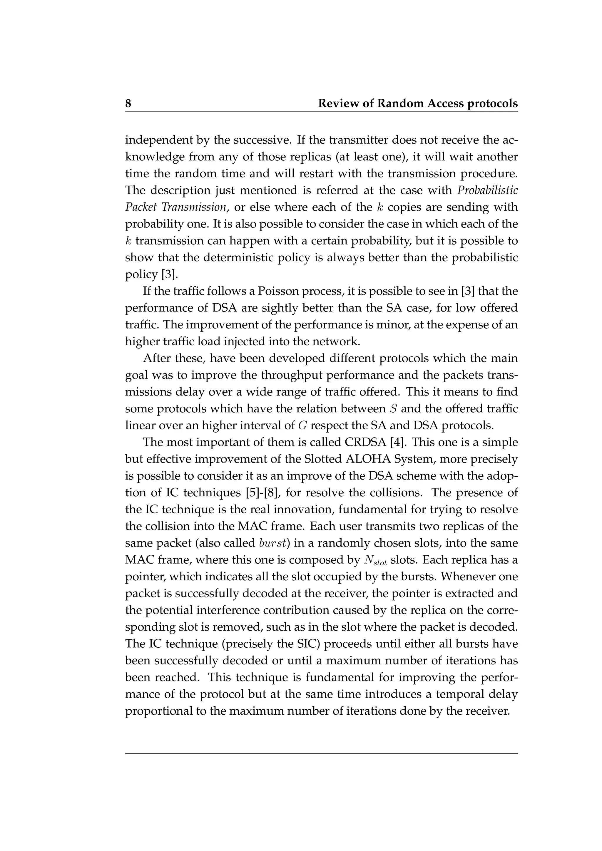 8 Review of Random Access protocols
independent by the successive. If the transmitter does not receive the ac-
knowledge from any of those replicas (at least one), it will wait another
time the random time and will restart with the transmission procedure.
The description just mentioned is referred at the case with Probabilistic
Packet Transmission, or else where each of the k copies are sending with
probability one. It is also possible to consider the case in which each of the
k transmission can happen with a certain probability, but it is possible to
show that the deterministic policy is always better than the probabilistic
policy [3].
If the traffic follows a Poisson process, it is possible to see in [3] that the
performance of DSA are sightly better than the SA case, for low offered
traffic. The improvement of the performance is minor, at the expense of an
higher traffic load injected into the network.
After these, have been developed different protocols which the main
goal was to improve the throughput performance and the packets trans-
missions delay over a wide range of traffic offered. This it means to find
some protocols which have the relation between S and the offered traffic
linear over an higher interval of G respect the SA and DSA protocols.
The most important of them is called CRDSA [4]. This one is a simple
but effective improvement of the Slotted ALOHA System, more precisely
is possible to consider it as an improve of the DSA scheme with the adop-
tion of IC techniques [5]-[8], for resolve the collisions. The presence of
the IC technique is the real innovation, fundamental for trying to resolve
the collision into the MAC frame. Each user transmits two replicas of the
same packet (also called burst) in a randomly chosen slots, into the same
MAC frame, where this one is composed by Nslot slots. Each replica has a
pointer, which indicates all the slot occupied by the bursts. Whenever one
packet is successfully decoded at the receiver, the pointer is extracted and
the potential interference contribution caused by the replica on the corre-
sponding slot is removed, such as in the slot where the packet is decoded.
The IC technique (precisely the SIC) proceeds until either all bursts have
been successfully decoded or until a maximum number of iterations has
been reached. This technique is fundamental for improving the perfor-
mance of the protocol but at the same time introduces a temporal delay
proportional to the maximum number of iterations done by the receiver.
 
