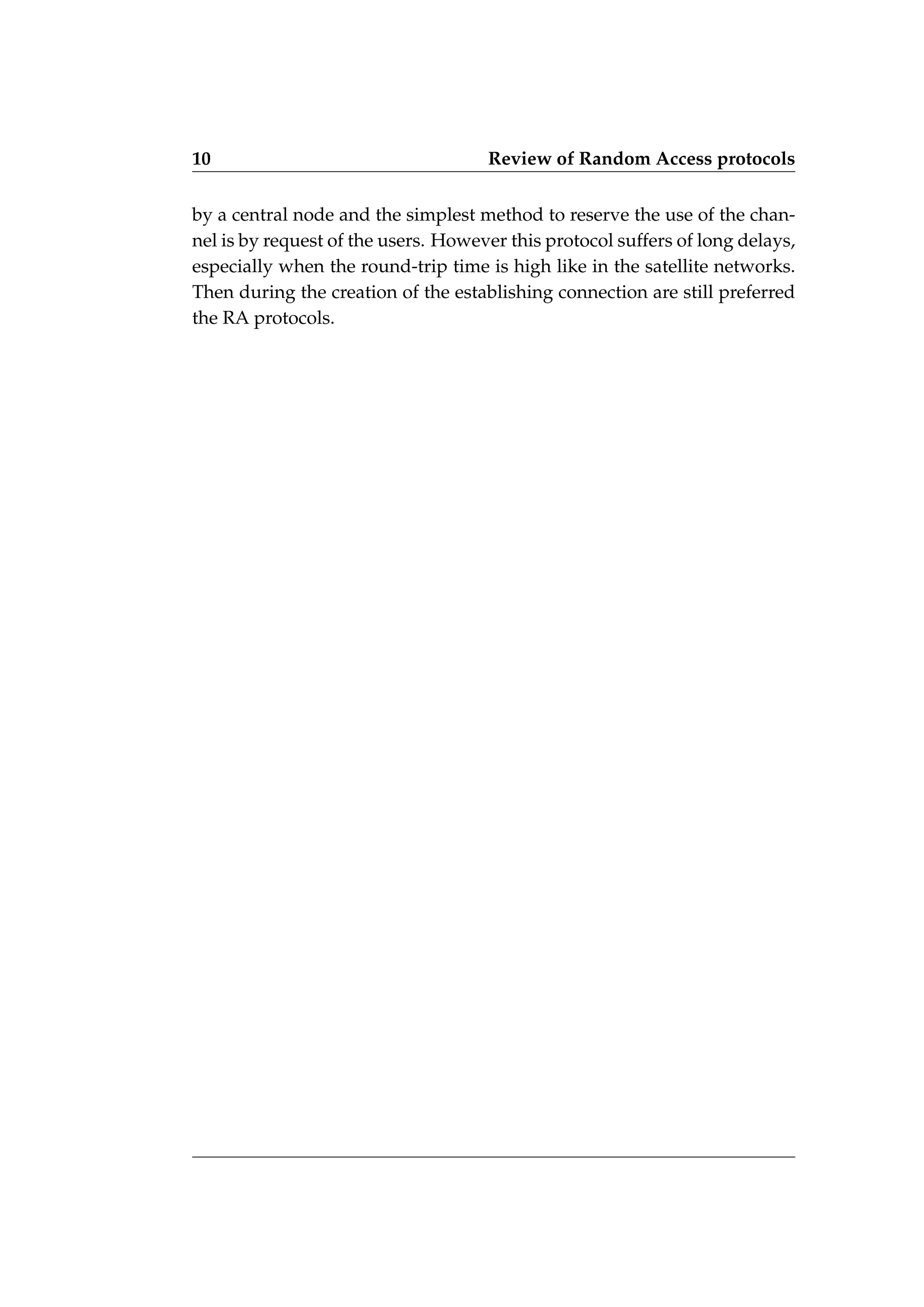 10 Review of Random Access protocols
by a central node and the simplest method to reserve the use of the chan-
nel is by request of the users. However this protocol suffers of long delays,
especially when the round-trip time is high like in the satellite networks.
Then during the creation of the establishing connection are still preferred
the RA protocols.
 