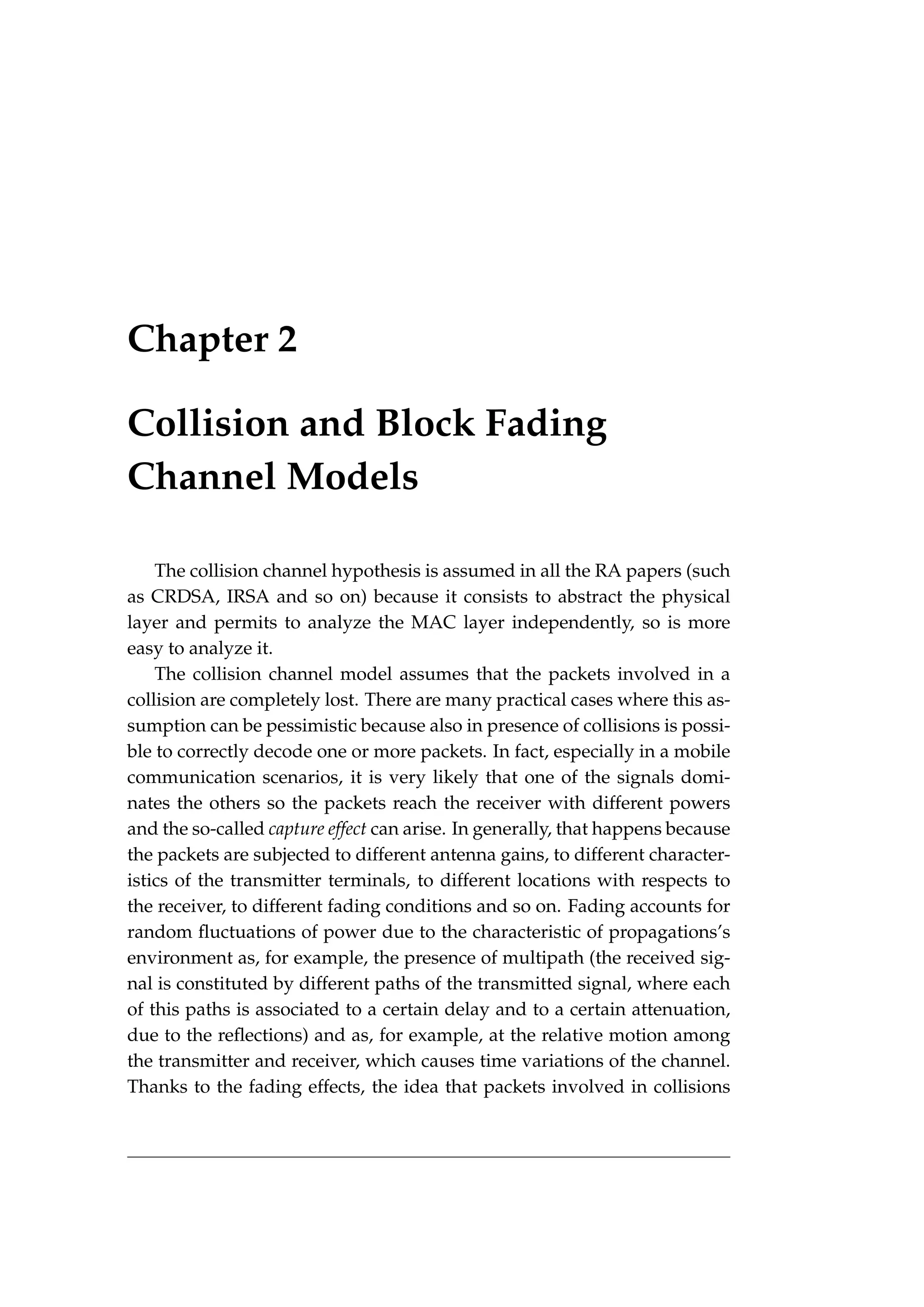 Chapter 2
Collision and Block Fading
Channel Models
The collision channel hypothesis is assumed in all the RA papers (such
as CRDSA, IRSA and so on) because it consists to abstract the physical
layer and permits to analyze the MAC layer independently, so is more
easy to analyze it.
The collision channel model assumes that the packets involved in a
collision are completely lost. There are many practical cases where this as-
sumption can be pessimistic because also in presence of collisions is possi-
ble to correctly decode one or more packets. In fact, especially in a mobile
communication scenarios, it is very likely that one of the signals domi-
nates the others so the packets reach the receiver with different powers
and the so-called capture effect can arise. In generally, that happens because
the packets are subjected to different antenna gains, to different character-
istics of the transmitter terminals, to different locations with respects to
the receiver, to different fading conditions and so on. Fading accounts for
random fluctuations of power due to the characteristic of propagations’s
environment as, for example, the presence of multipath (the received sig-
nal is constituted by different paths of the transmitted signal, where each
of this paths is associated to a certain delay and to a certain attenuation,
due to the reflections) and as, for example, at the relative motion among
the transmitter and receiver, which causes time variations of the channel.
Thanks to the fading effects, the idea that packets involved in collisions
 