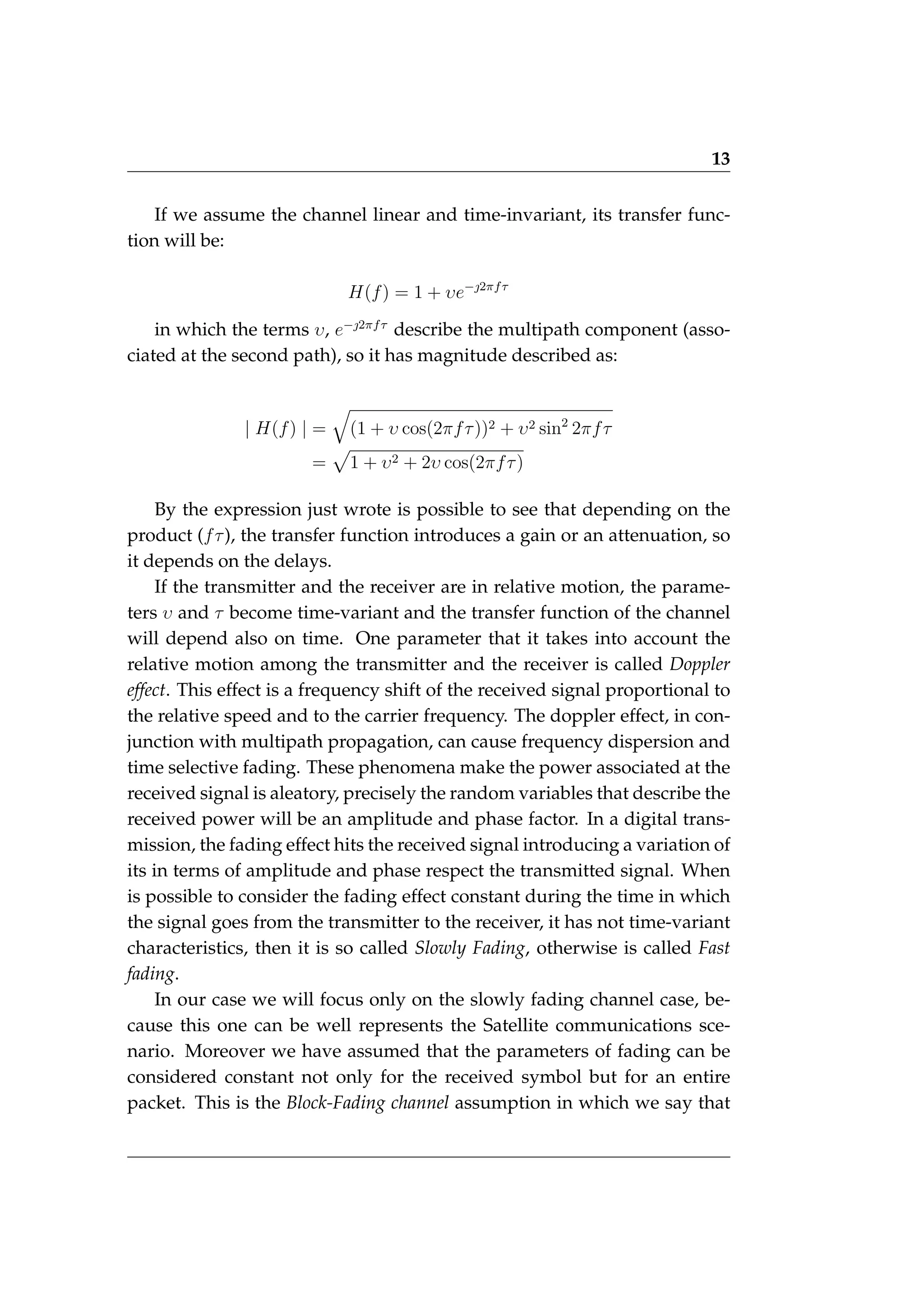 13
If we assume the channel linear and time-invariant, its transfer func-
tion will be:
H(f) = 1 + υe−2πfτ
in which the terms υ, e−2πfτ
describe the multipath component (asso-
ciated at the second path), so it has magnitude described as:
| H(f) | =
q
(1 + υ cos(2πfτ))2 + υ2 sin2
2πfτ
=
p
1 + υ2 + 2υ cos(2πfτ)
By the expression just wrote is possible to see that depending on the
product (fτ), the transfer function introduces a gain or an attenuation, so
it depends on the delays.
If the transmitter and the receiver are in relative motion, the parame-
ters υ and τ become time-variant and the transfer function of the channel
will depend also on time. One parameter that it takes into account the
relative motion among the transmitter and the receiver is called Doppler
effect. This effect is a frequency shift of the received signal proportional to
the relative speed and to the carrier frequency. The doppler effect, in con-
junction with multipath propagation, can cause frequency dispersion and
time selective fading. These phenomena make the power associated at the
received signal is aleatory, precisely the random variables that describe the
received power will be an amplitude and phase factor. In a digital trans-
mission, the fading effect hits the received signal introducing a variation of
its in terms of amplitude and phase respect the transmitted signal. When
is possible to consider the fading effect constant during the time in which
the signal goes from the transmitter to the receiver, it has not time-variant
characteristics, then it is so called Slowly Fading, otherwise is called Fast
fading.
In our case we will focus only on the slowly fading channel case, be-
cause this one can be well represents the Satellite communications sce-
nario. Moreover we have assumed that the parameters of fading can be
considered constant not only for the received symbol but for an entire
packet. This is the Block-Fading channel assumption in which we say that
 