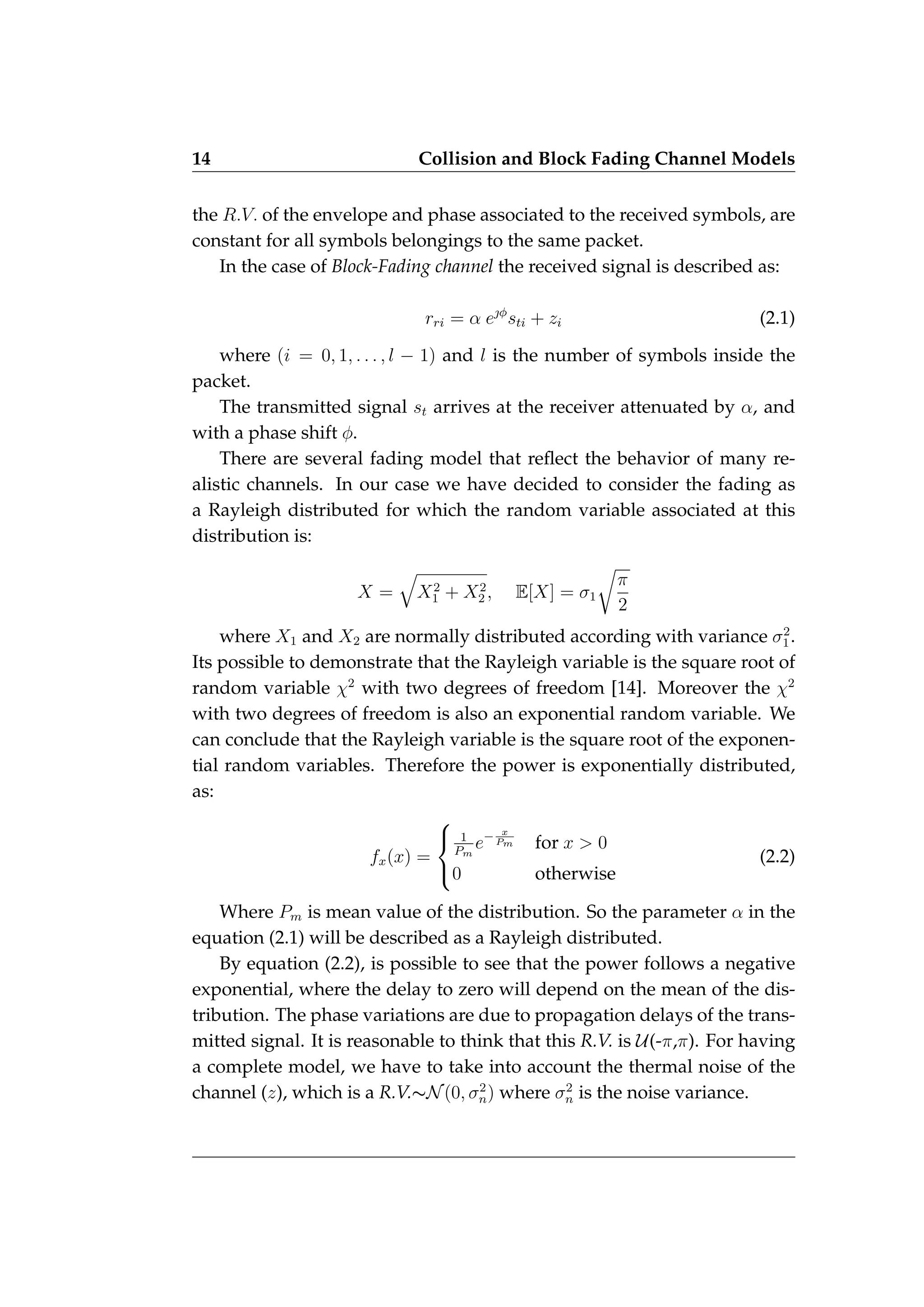 14 Collision and Block Fading Channel Models
the R.V. of the envelope and phase associated to the received symbols, are
constant for all symbols belongings to the same packet.
In the case of Block-Fading channel the received signal is described as:
rri = α eφ
sti + zi (2.1)
where (i = 0, 1, . . . , l − 1) and l is the number of symbols inside the
packet.
The transmitted signal st arrives at the receiver attenuated by α, and
with a phase shift φ.
There are several fading model that reflect the behavior of many re-
alistic channels. In our case we have decided to consider the fading as
a Rayleigh distributed for which the random variable associated at this
distribution is:
X =
q
X2
1 + X2
2 , E[X] = σ1
r
π
2
where X1 and X2 are normally distributed according with variance σ2
1.
Its possible to demonstrate that the Rayleigh variable is the square root of
random variable χ2
with two degrees of freedom [14]. Moreover the χ2
with two degrees of freedom is also an exponential random variable. We
can conclude that the Rayleigh variable is the square root of the exponen-
tial random variables. Therefore the power is exponentially distributed,
as:
fx(x) =



1
Pm
e− x
Pm for x > 0
0 otherwise
(2.2)
Where Pm is mean value of the distribution. So the parameter α in the
equation (2.1) will be described as a Rayleigh distributed.
By equation (2.2), is possible to see that the power follows a negative
exponential, where the delay to zero will depend on the mean of the dis-
tribution. The phase variations are due to propagation delays of the trans-
mitted signal. It is reasonable to think that this R.V. is U(-π,π). For having
a complete model, we have to take into account the thermal noise of the
channel (z), which is a R.V.∼N(0, σ2
n) where σ2
n is the noise variance.
 