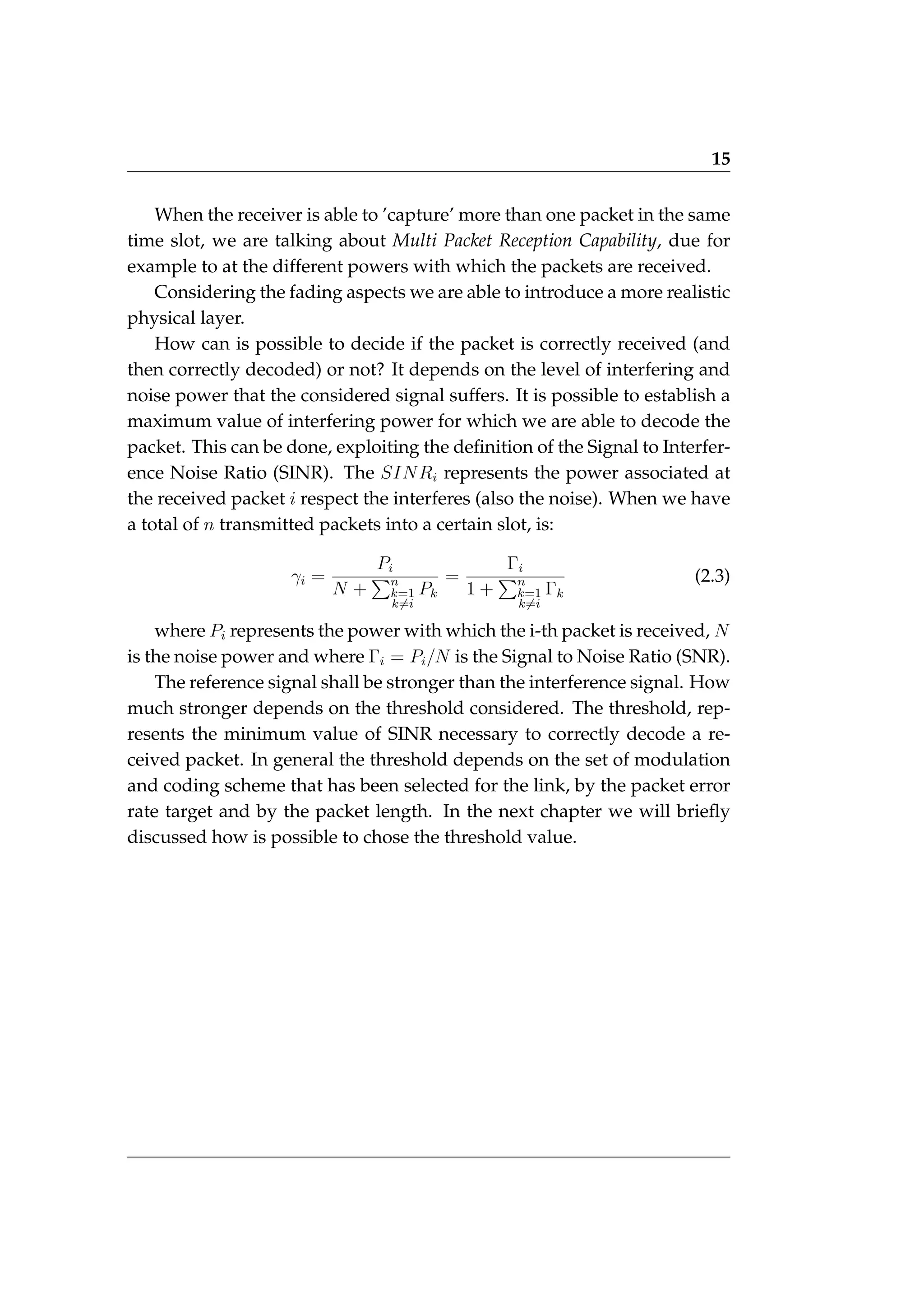 15
When the receiver is able to ’capture’ more than one packet in the same
time slot, we are talking about Multi Packet Reception Capability, due for
example to at the different powers with which the packets are received.
Considering the fading aspects we are able to introduce a more realistic
physical layer.
How can is possible to decide if the packet is correctly received (and
then correctly decoded) or not? It depends on the level of interfering and
noise power that the considered signal suffers. It is possible to establish a
maximum value of interfering power for which we are able to decode the
packet. This can be done, exploiting the definition of the Signal to Interfer-
ence Noise Ratio (SINR). The SINRi represents the power associated at
the received packet i respect the interferes (also the noise). When we have
a total of n transmitted packets into a certain slot, is:
γi =
Pi
N +
Pn
k=1
k6=i
Pk
=
Γi
1 +
Pn
k=1
k6=i
Γk
(2.3)
where Pi represents the power with which the i-th packet is received, N
is the noise power and where Γi = Pi/N is the Signal to Noise Ratio (SNR).
The reference signal shall be stronger than the interference signal. How
much stronger depends on the threshold considered. The threshold, rep-
resents the minimum value of SINR necessary to correctly decode a re-
ceived packet. In general the threshold depends on the set of modulation
and coding scheme that has been selected for the link, by the packet error
rate target and by the packet length. In the next chapter we will briefly
discussed how is possible to chose the threshold value.
 