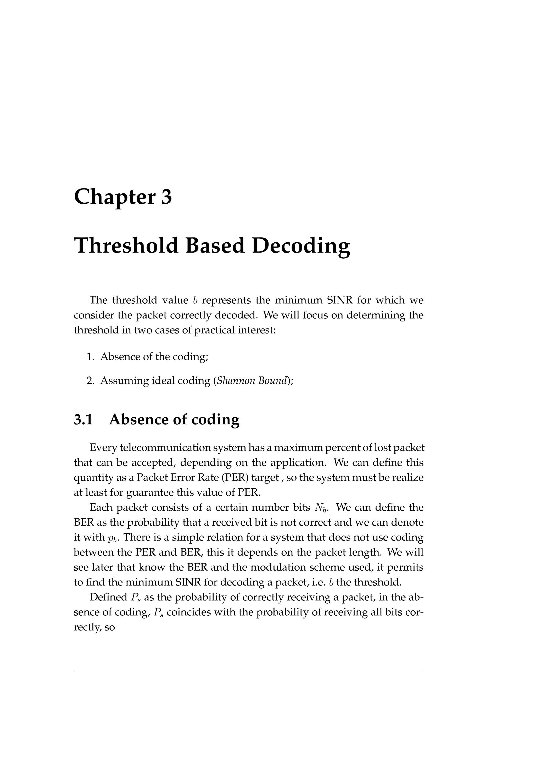 Chapter 3
Threshold Based Decoding
The threshold value b represents the minimum SINR for which we
consider the packet correctly decoded. We will focus on determining the
threshold in two cases of practical interest:
1. Absence of the coding;
2. Assuming ideal coding (Shannon Bound);
3.1 Absence of coding
Every telecommunication system has a maximum percent of lost packet
that can be accepted, depending on the application. We can define this
quantity as a Packet Error Rate (PER) target , so the system must be realize
at least for guarantee this value of PER.
Each packet consists of a certain number bits Nb. We can define the
BER as the probability that a received bit is not correct and we can denote
it with pb. There is a simple relation for a system that does not use coding
between the PER and BER, this it depends on the packet length. We will
see later that know the BER and the modulation scheme used, it permits
to find the minimum SINR for decoding a packet, i.e. b the threshold.
Defined Ps as the probability of correctly receiving a packet, in the ab-
sence of coding, Ps coincides with the probability of receiving all bits cor-
rectly, so
 
