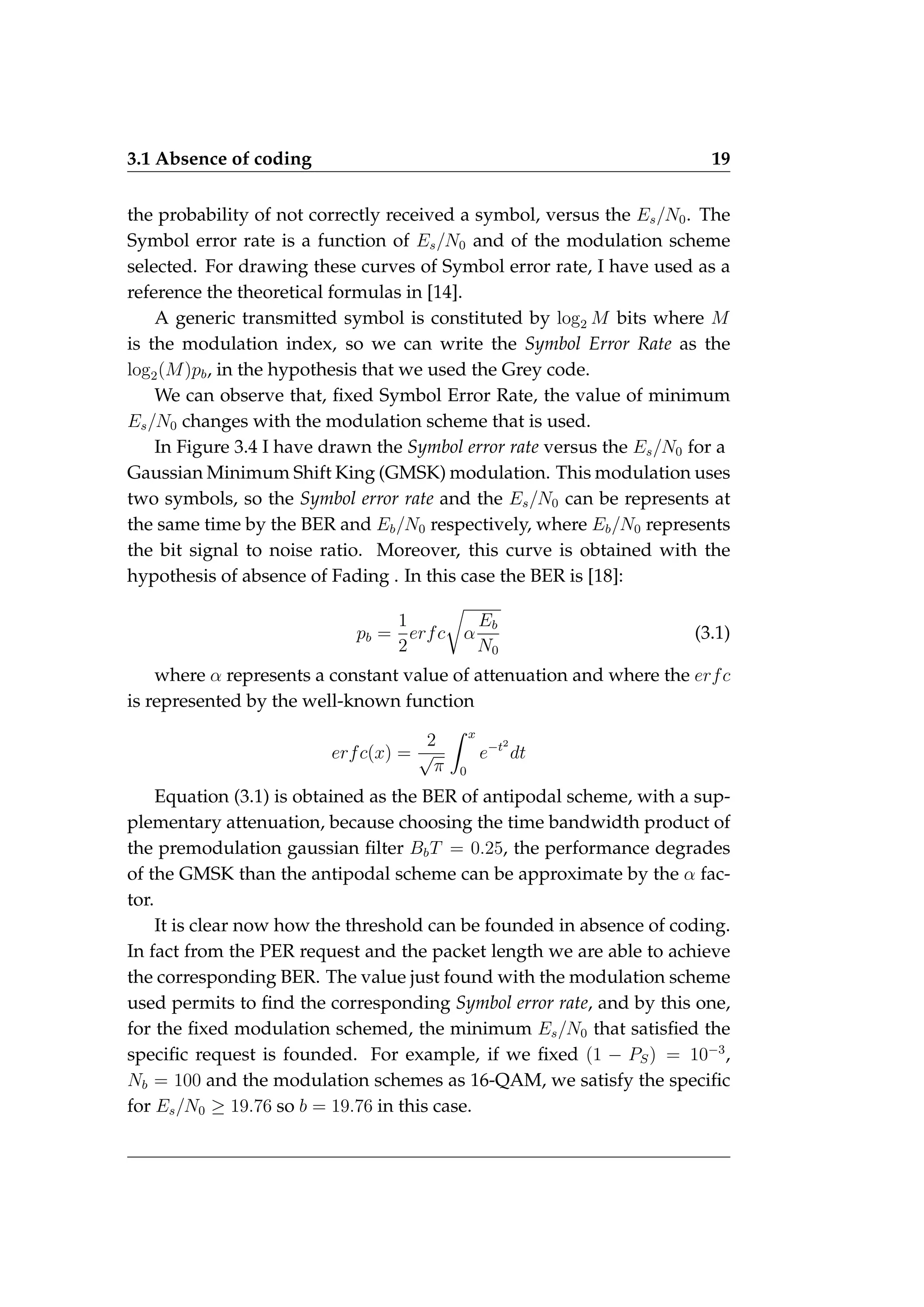 3.1 Absence of coding 19
the probability of not correctly received a symbol, versus the Es/N0. The
Symbol error rate is a function of Es/N0 and of the modulation scheme
selected. For drawing these curves of Symbol error rate, I have used as a
reference the theoretical formulas in [14].
A generic transmitted symbol is constituted by log2 M bits where M
is the modulation index, so we can write the Symbol Error Rate as the
log2(M)pb, in the hypothesis that we used the Grey code.
We can observe that, fixed Symbol Error Rate, the value of minimum
Es/N0 changes with the modulation scheme that is used.
In Figure 3.4 I have drawn the Symbol error rate versus the Es/N0 for a
Gaussian Minimum Shift King (GMSK) modulation. This modulation uses
two symbols, so the Symbol error rate and the Es/N0 can be represents at
the same time by the BER and Eb/N0 respectively, where Eb/N0 represents
the bit signal to noise ratio. Moreover, this curve is obtained with the
hypothesis of absence of Fading . In this case the BER is [18]:
pb =
1
2
erfc
r
α
Eb
N0
(3.1)
where α represents a constant value of attenuation and where the erfc
is represented by the well-known function
erfc(x) =
2
√
π
Z x
0
e−t2
dt
Equation (3.1) is obtained as the BER of antipodal scheme, with a sup-
plementary attenuation, because choosing the time bandwidth product of
the premodulation gaussian filter BbT = 0.25, the performance degrades
of the GMSK than the antipodal scheme can be approximate by the α fac-
tor.
It is clear now how the threshold can be founded in absence of coding.
In fact from the PER request and the packet length we are able to achieve
the corresponding BER. The value just found with the modulation scheme
used permits to find the corresponding Symbol error rate, and by this one,
for the fixed modulation schemed, the minimum Es/N0 that satisfied the
specific request is founded. For example, if we fixed (1 − PS) = 10−3
,
Nb = 100 and the modulation schemes as 16-QAM, we satisfy the specific
for Es/N0 ≥ 19.76 so b = 19.76 in this case.
 