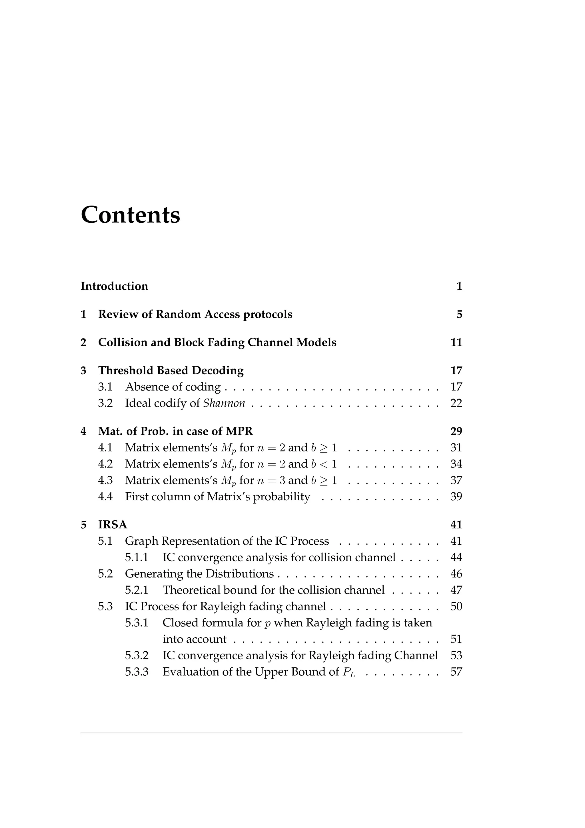 Contents
Introduction 1
1 Review of Random Access protocols 5
2 Collision and Block Fading Channel Models 11
3 Threshold Based Decoding 17
3.1 Absence of coding . . . . . . . . . . . . . . . . . . . . . . . . . 17
3.2 Ideal codify of Shannon . . . . . . . . . . . . . . . . . . . . . . 22
4 Mat. of Prob. in case of MPR 29
4.1 Matrix elements’s Mp for n = 2 and b ≥ 1 . . . . . . . . . . . 31
4.2 Matrix elements’s Mp for n = 2 and b < 1 . . . . . . . . . . . 34
4.3 Matrix elements’s Mp for n = 3 and b ≥ 1 . . . . . . . . . . . 37
4.4 First column of Matrix’s probability . . . . . . . . . . . . . . 39
5 IRSA 41
5.1 Graph Representation of the IC Process . . . . . . . . . . . . 41
5.1.1 IC convergence analysis for collision channel . . . . . 44
5.2 Generating the Distributions . . . . . . . . . . . . . . . . . . . 46
5.2.1 Theoretical bound for the collision channel . . . . . . 47
5.3 IC Process for Rayleigh fading channel . . . . . . . . . . . . . 50
5.3.1 Closed formula for p when Rayleigh fading is taken
into account . . . . . . . . . . . . . . . . . . . . . . . . 51
5.3.2 IC convergence analysis for Rayleigh fading Channel 53
5.3.3 Evaluation of the Upper Bound of PL . . . . . . . . . 57
 