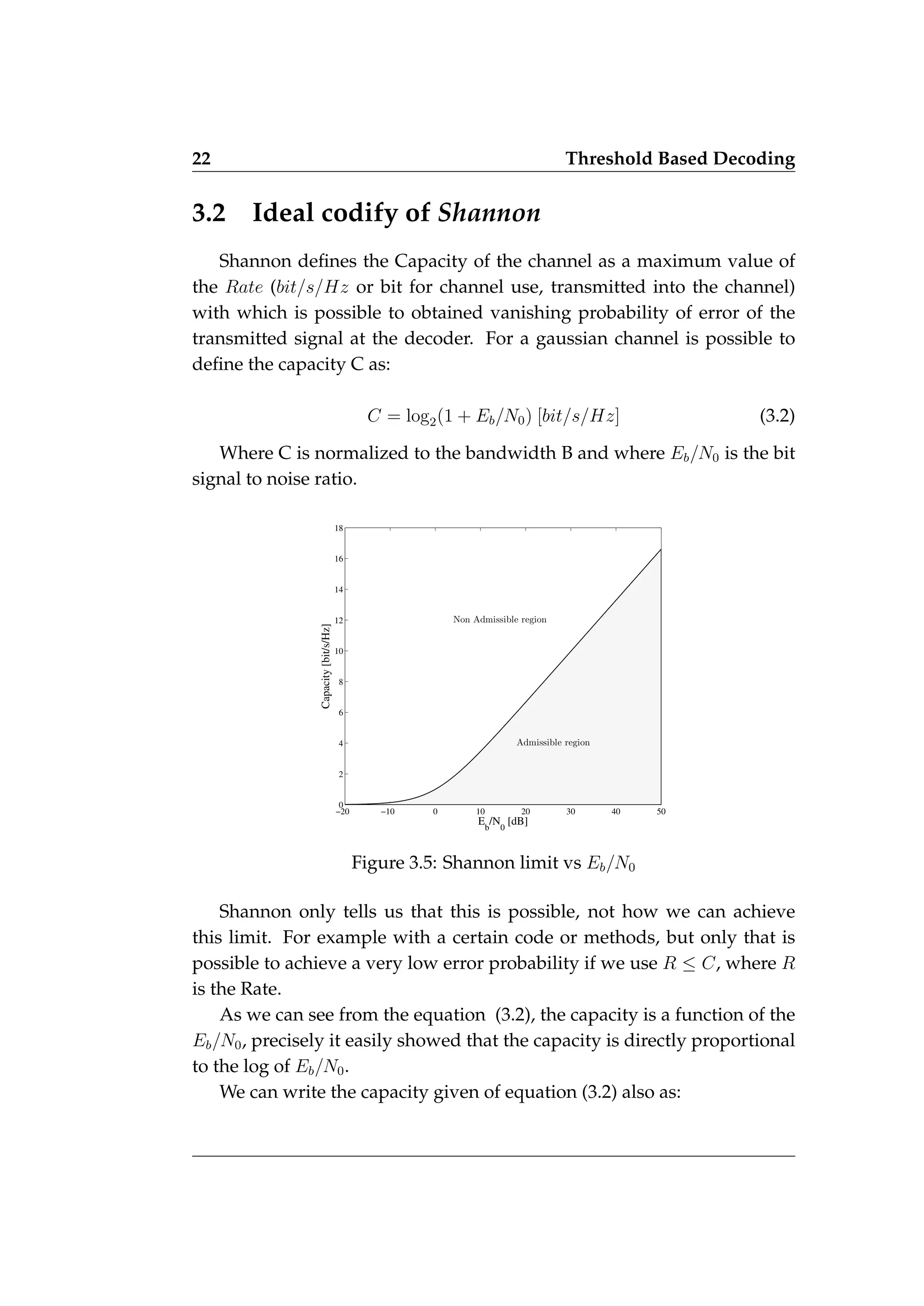 22 Threshold Based Decoding
3.2 Ideal codify of Shannon
Shannon defines the Capacity of the channel as a maximum value of
the Rate (bit/s/Hz or bit for channel use, transmitted into the channel)
with which is possible to obtained vanishing probability of error of the
transmitted signal at the decoder. For a gaussian channel is possible to
define the capacity C as:
C = log2(1 + Eb/N0) [bit/s/Hz] (3.2)
Where C is normalized to the bandwidth B and where Eb/N0 is the bit
signal to noise ratio.
−20 −10 0 10 20 30 40 50
0
2
4
6
8
10
12
14
16
18
E
b
/N
0
[dB]
Capacity
[bit/s/Hz]
Admissible region
Non Admissible region
Figure 3.5: Shannon limit vs Eb/N0
Shannon only tells us that this is possible, not how we can achieve
this limit. For example with a certain code or methods, but only that is
possible to achieve a very low error probability if we use R ≤ C, where R
is the Rate.
As we can see from the equation (3.2), the capacity is a function of the
Eb/N0, precisely it easily showed that the capacity is directly proportional
to the log of Eb/N0.
We can write the capacity given of equation (3.2) also as:
 