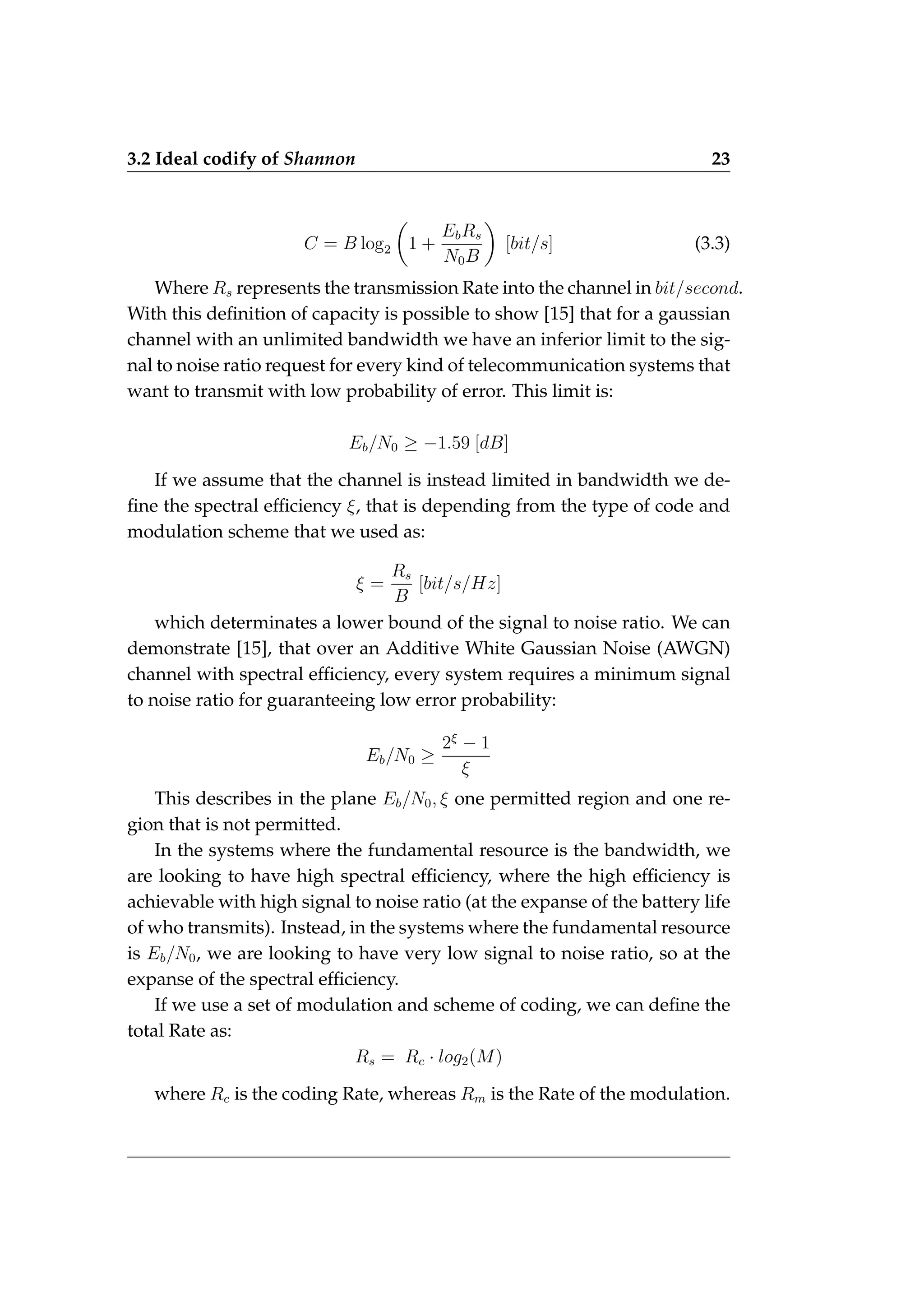 3.2 Ideal codify of Shannon 23
C = B log2

1 +
EbRs
N0B

[bit/s] (3.3)
Where Rs represents the transmission Rate into the channel in bit/second.
With this definition of capacity is possible to show [15] that for a gaussian
channel with an unlimited bandwidth we have an inferior limit to the sig-
nal to noise ratio request for every kind of telecommunication systems that
want to transmit with low probability of error. This limit is:
Eb/N0 ≥ −1.59 [dB]
If we assume that the channel is instead limited in bandwidth we de-
fine the spectral efficiency ξ, that is depending from the type of code and
modulation scheme that we used as:
ξ =
Rs
B
[bit/s/Hz]
which determinates a lower bound of the signal to noise ratio. We can
demonstrate [15], that over an Additive White Gaussian Noise (AWGN)
channel with spectral efficiency, every system requires a minimum signal
to noise ratio for guaranteeing low error probability:
Eb/N0 ≥
2ξ
− 1
ξ
This describes in the plane Eb/N0, ξ one permitted region and one re-
gion that is not permitted.
In the systems where the fundamental resource is the bandwidth, we
are looking to have high spectral efficiency, where the high efficiency is
achievable with high signal to noise ratio (at the expanse of the battery life
of who transmits). Instead, in the systems where the fundamental resource
is Eb/N0, we are looking to have very low signal to noise ratio, so at the
expanse of the spectral efficiency.
If we use a set of modulation and scheme of coding, we can define the
total Rate as:
Rs = Rc · log2(M)
where Rc is the coding Rate, whereas Rm is the Rate of the modulation.
 