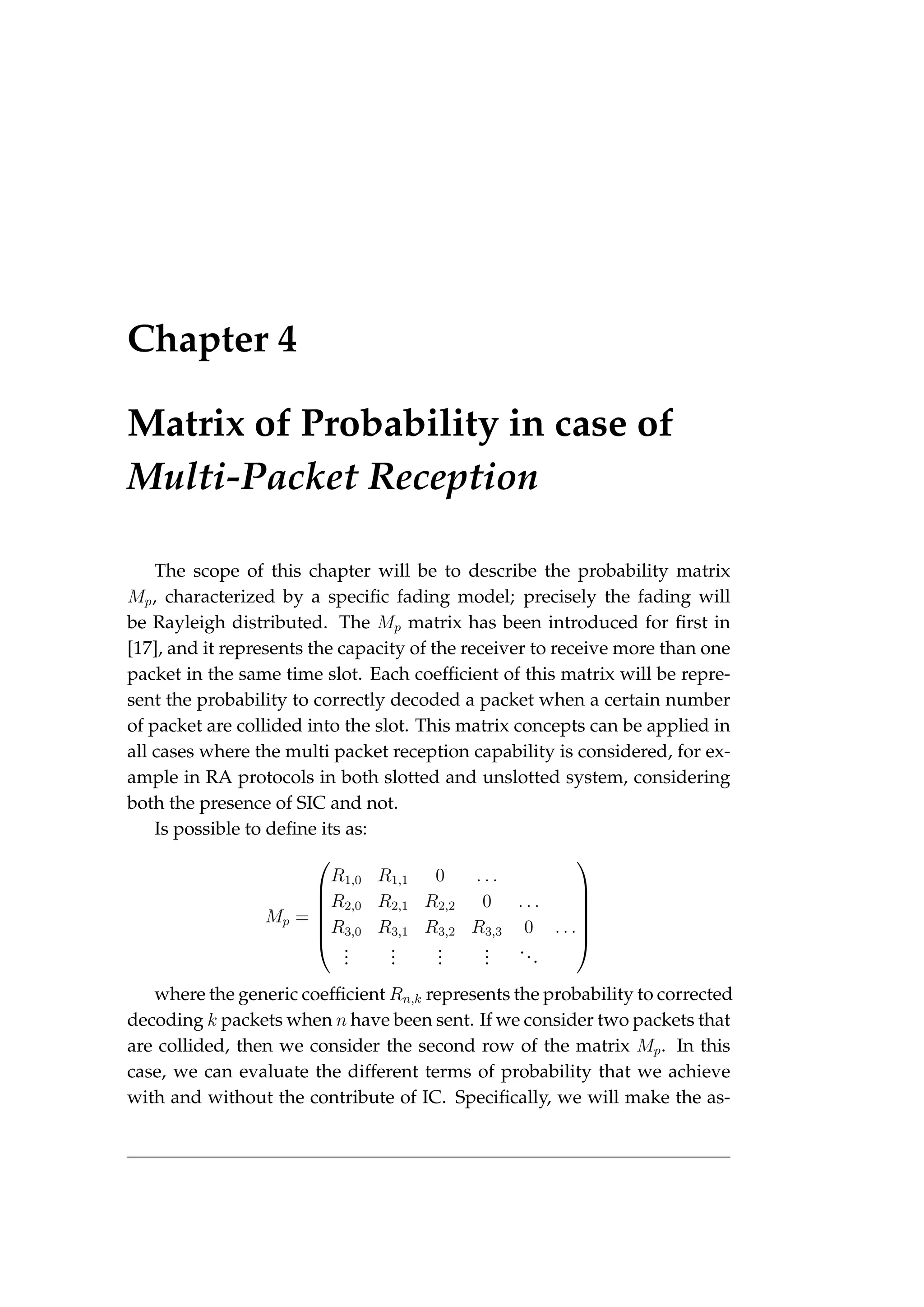 Chapter 4
Matrix of Probability in case of
Multi-Packet Reception
The scope of this chapter will be to describe the probability matrix
Mp, characterized by a specific fading model; precisely the fading will
be Rayleigh distributed. The Mp matrix has been introduced for first in
[17], and it represents the capacity of the receiver to receive more than one
packet in the same time slot. Each coefficient of this matrix will be repre-
sent the probability to correctly decoded a packet when a certain number
of packet are collided into the slot. This matrix concepts can be applied in
all cases where the multi packet reception capability is considered, for ex-
ample in RA protocols in both slotted and unslotted system, considering
both the presence of SIC and not.
Is possible to define its as:
Mp =






R1,0 R1,1 0 . . .
R2,0 R2,1 R2,2 0 . . .
R3,0 R3,1 R3,2 R3,3 0 . . .
.
.
.
.
.
.
.
.
.
.
.
.
...






where the generic coefficient Rn,k represents the probability to corrected
decoding k packets when n have been sent. If we consider two packets that
are collided, then we consider the second row of the matrix Mp. In this
case, we can evaluate the different terms of probability that we achieve
with and without the contribute of IC. Specifically, we will make the as-
 