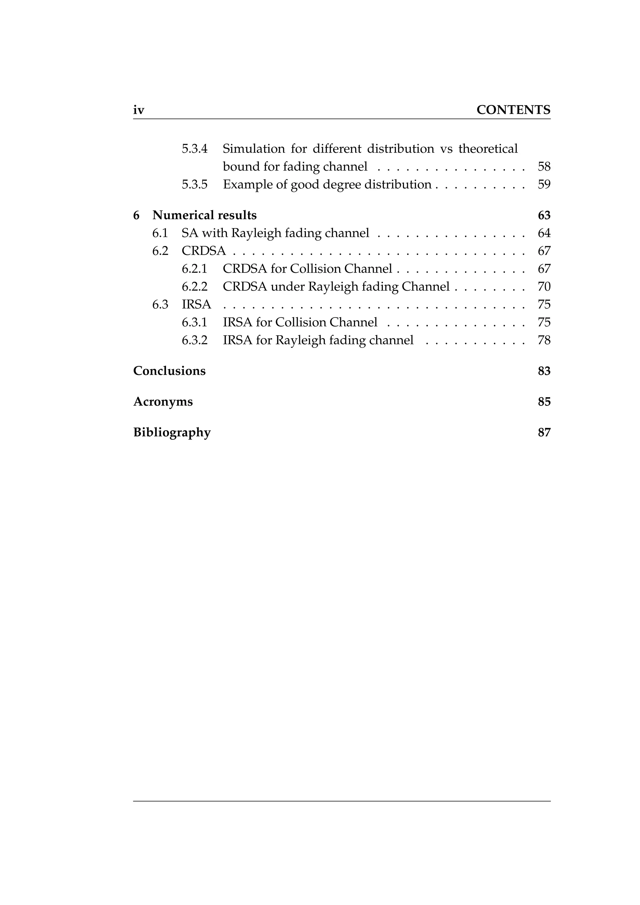 iv CONTENTS
5.3.4 Simulation for different distribution vs theoretical
bound for fading channel . . . . . . . . . . . . . . . . 58
5.3.5 Example of good degree distribution . . . . . . . . . . 59
6 Numerical results 63
6.1 SA with Rayleigh fading channel . . . . . . . . . . . . . . . . 64
6.2 CRDSA . . . . . . . . . . . . . . . . . . . . . . . . . . . . . . . 67
6.2.1 CRDSA for Collision Channel . . . . . . . . . . . . . . 67
6.2.2 CRDSA under Rayleigh fading Channel . . . . . . . . 70
6.3 IRSA . . . . . . . . . . . . . . . . . . . . . . . . . . . . . . . . 75
6.3.1 IRSA for Collision Channel . . . . . . . . . . . . . . . 75
6.3.2 IRSA for Rayleigh fading channel . . . . . . . . . . . 78
Conclusions 83
Acronyms 85
Bibliography 87
 