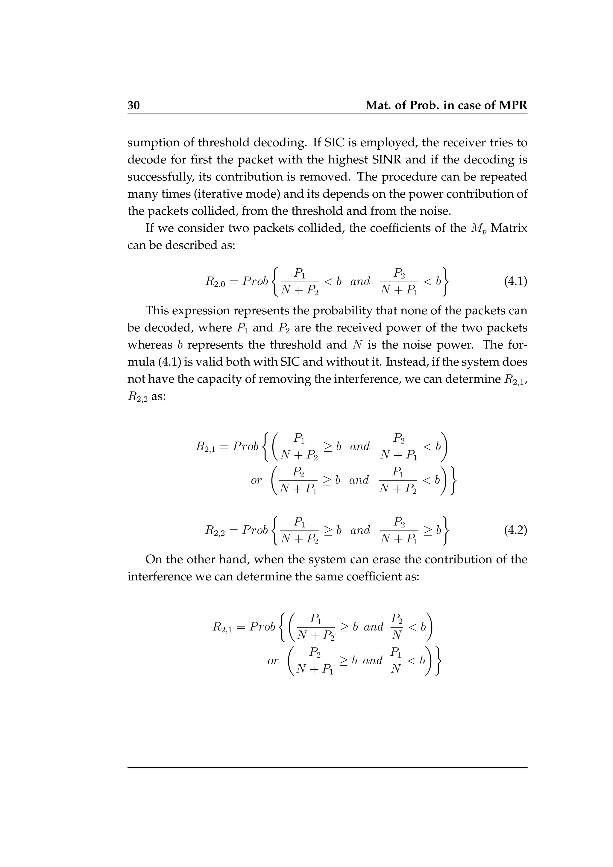 30 Mat. of Prob. in case of MPR
sumption of threshold decoding. If SIC is employed, the receiver tries to
decode for first the packet with the highest SINR and if the decoding is
successfully, its contribution is removed. The procedure can be repeated
many times (iterative mode) and its depends on the power contribution of
the packets collided, from the threshold and from the noise.
If we consider two packets collided, the coefficients of the Mp Matrix
can be described as:
R2,0 = Prob

P1
N + P2
 b and
P2
N + P1
 b

(4.1)
This expression represents the probability that none of the packets can
be decoded, where P1 and P2 are the received power of the two packets
whereas b represents the threshold and N is the noise power. The for-
mula (4.1) is valid both with SIC and without it. Instead, if the system does
not have the capacity of removing the interference, we can determine R2,1,
R2,2 as:
R2,1 = Prob

P1
N + P2
≥ b and
P2
N + P1
 b

or

P2
N + P1
≥ b and
P1
N + P2
 b

R2,2 = Prob

P1
N + P2
≥ b and
P2
N + P1
≥ b

(4.2)
On the other hand, when the system can erase the contribution of the
interference we can determine the same coefficient as:
R2,1 = Prob

P1
N + P2
≥ b and
P2
N
 b

or

P2
N + P1
≥ b and
P1
N
 b

 