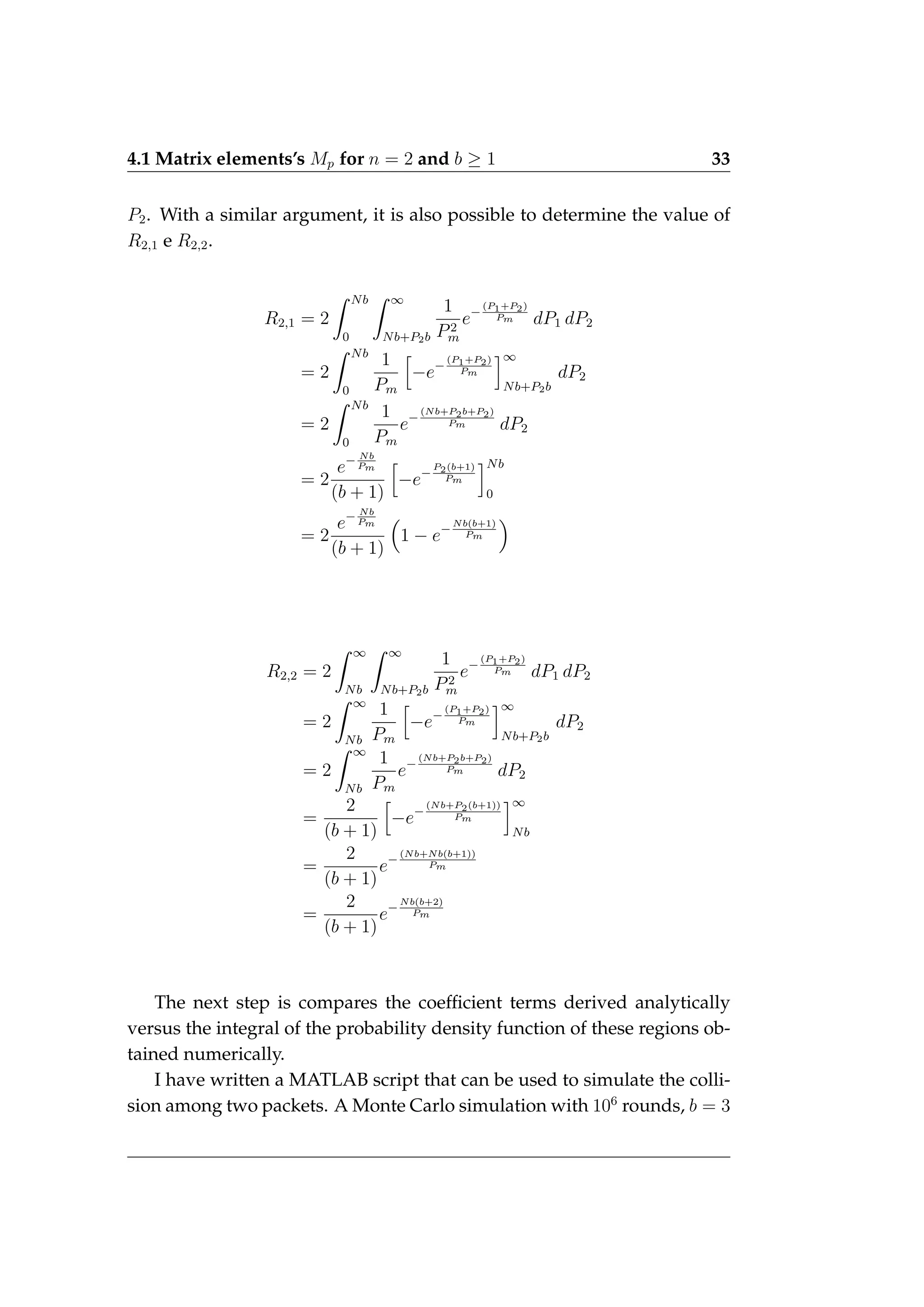 4.1 Matrix elements’s Mp for n = 2 and b ≥ 1 33
P2. With a similar argument, it is also possible to determine the value of
R2,1 e R2,2.
R2,1 = 2
Z Nb
0
Z ∞
Nb+P2b
1
P2
m
e−
(P1+P2)
Pm dP1 dP2
= 2
Z Nb
0
1
Pm
h
−e−
(P1+P2)
Pm
i∞
Nb+P2b
dP2
= 2
Z Nb
0
1
Pm
e−
(Nb+P2b+P2)
Pm dP2
= 2
e− Nb
Pm
(b + 1)
h
−e−
P2(b+1)
Pm
iNb
0
= 2
e− Nb
Pm
(b + 1)

1 − e−
Nb(b+1)
Pm

R2,2 = 2
Z ∞
Nb
Z ∞
Nb+P2b
1
P2
m
e−
(P1+P2)
Pm dP1 dP2
= 2
Z ∞
Nb
1
Pm
h
−e−
(P1+P2)
Pm
i∞
Nb+P2b
dP2
= 2
Z ∞
Nb
1
Pm
e−
(Nb+P2b+P2)
Pm dP2
=
2
(b + 1)
h
−e−
(Nb+P2(b+1))
Pm
i∞
Nb
=
2
(b + 1)
e−
(Nb+Nb(b+1))
Pm
=
2
(b + 1)
e−
Nb(b+2)
Pm
The next step is compares the coefficient terms derived analytically
versus the integral of the probability density function of these regions ob-
tained numerically.
I have written a MATLAB script that can be used to simulate the colli-
sion among two packets. A Monte Carlo simulation with 106
rounds, b = 3
 