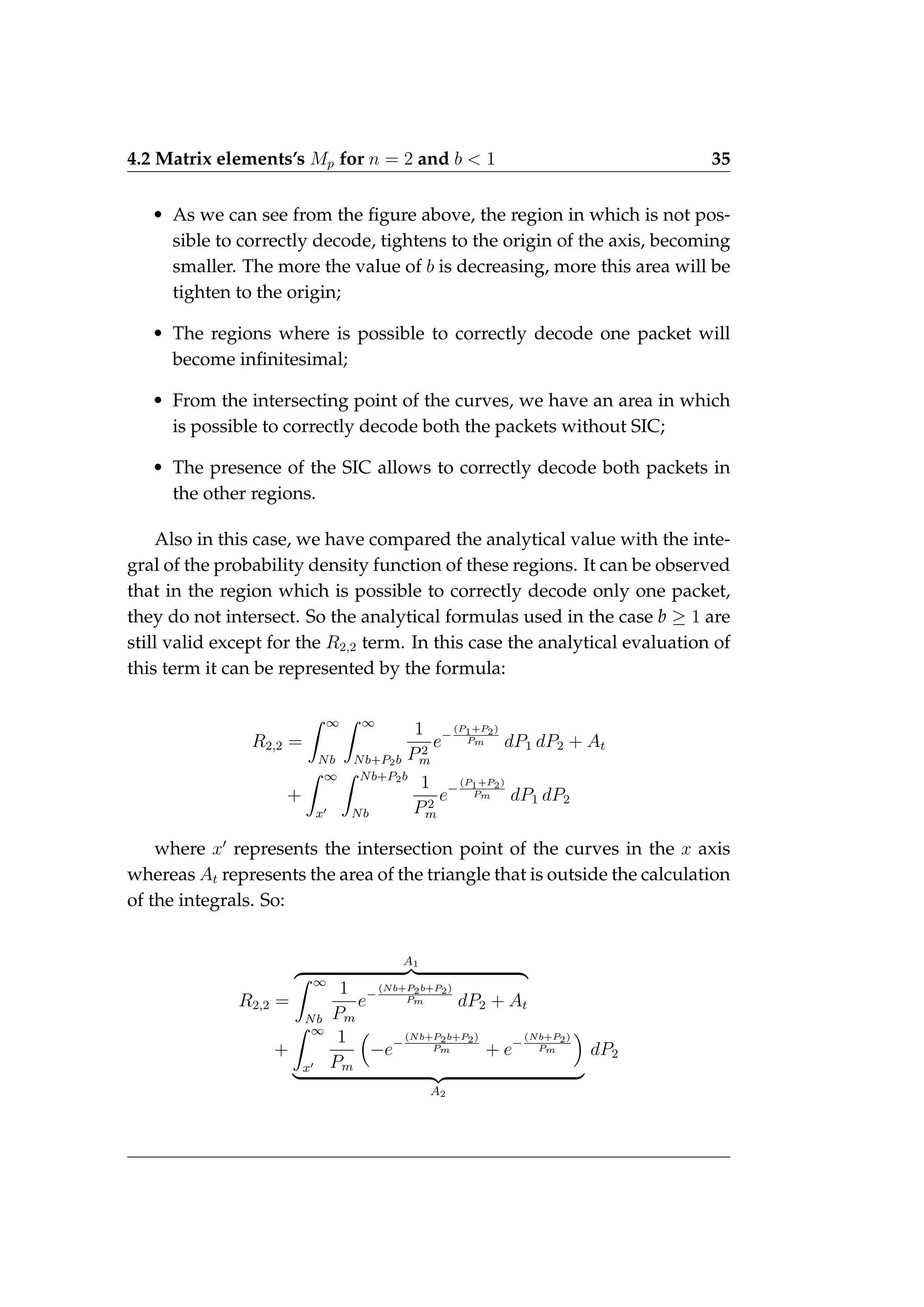 4.2 Matrix elements’s Mp for n = 2 and b  1 35
• As we can see from the figure above, the region in which is not pos-
sible to correctly decode, tightens to the origin of the axis, becoming
smaller. The more the value of b is decreasing, more this area will be
tighten to the origin;
• The regions where is possible to correctly decode one packet will
become infinitesimal;
• From the intersecting point of the curves, we have an area in which
is possible to correctly decode both the packets without SIC;
• The presence of the SIC allows to correctly decode both packets in
the other regions.
Also in this case, we have compared the analytical value with the inte-
gral of the probability density function of these regions. It can be observed
that in the region which is possible to correctly decode only one packet,
they do not intersect. So the analytical formulas used in the case b ≥ 1 are
still valid except for the R2,2 term. In this case the analytical evaluation of
this term it can be represented by the formula:
R2,2 =
Z ∞
Nb
Z ∞
Nb+P2b
1
P2
m
e−
(P1+P2)
Pm dP1 dP2 + At
+
Z ∞
x0
Z Nb+P2b
Nb
1
P2
m
e−
(P1+P2)
Pm dP1 dP2
where x0
represents the intersection point of the curves in the x axis
whereas At represents the area of the triangle that is outside the calculation
of the integrals. So:
R2,2 =
A1
z }| {
Z ∞
Nb
1
Pm
e−
(Nb+P2b+P2)
Pm dP2 + At
+
Z ∞
x0
1
Pm

−e−
(Nb+P2b+P2)
Pm + e−
(Nb+P2)
Pm

| {z }
A2
dP2
 