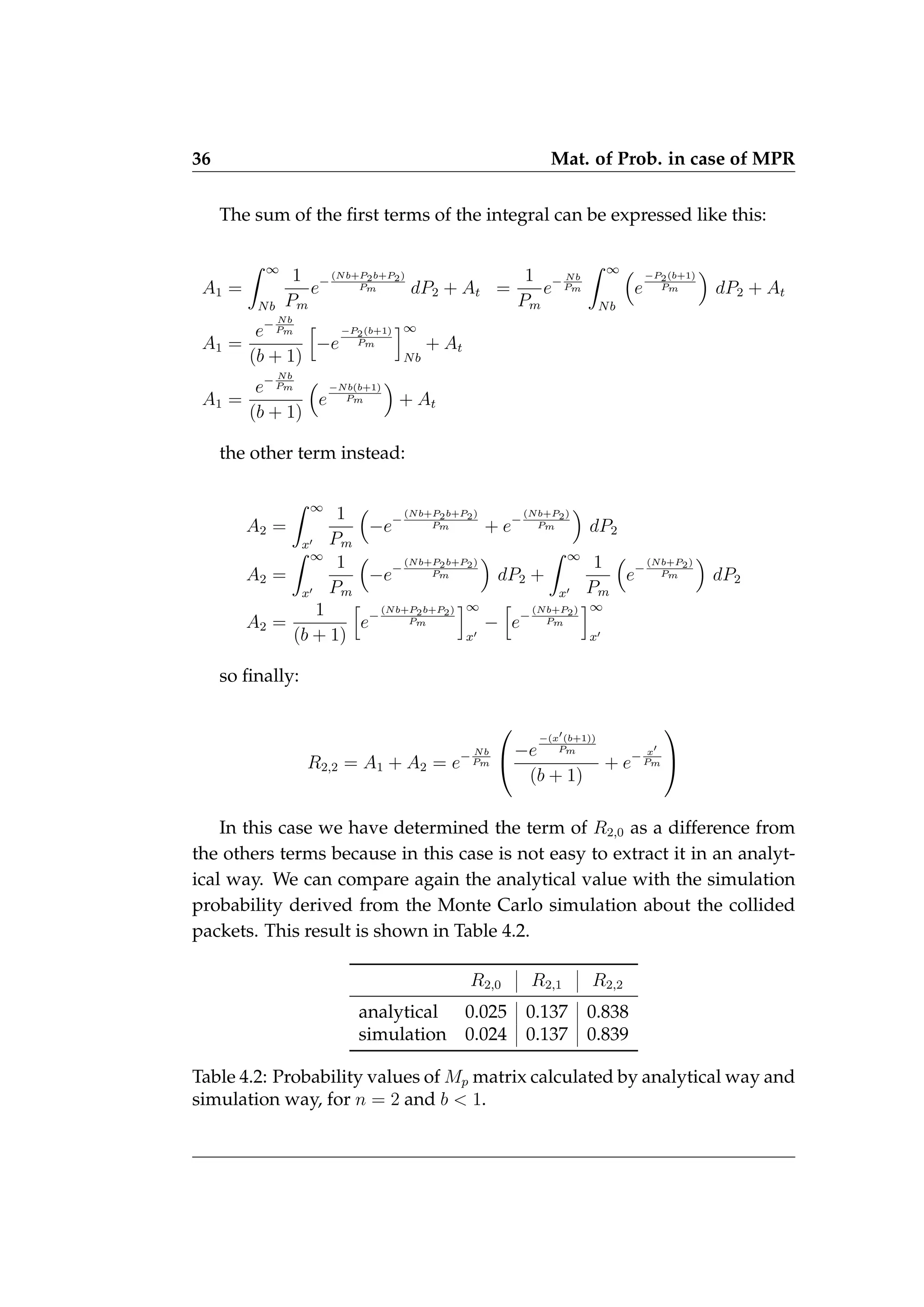 36 Mat. of Prob. in case of MPR
The sum of the first terms of the integral can be expressed like this:
A1 =
Z ∞
Nb
1
Pm
e−
(Nb+P2b+P2)
Pm dP2 + At =
1
Pm
e− Nb
Pm
Z ∞
Nb

e
−P2(b+1)
Pm

dP2 + At
A1 =
e− Nb
Pm
(b + 1)
h
−e
−P2(b+1)
Pm
i∞
Nb
+ At
A1 =
e− Nb
Pm
(b + 1)

e
−Nb(b+1)
Pm

+ At
the other term instead:
A2 =
Z ∞
x0
1
Pm

−e−
(Nb+P2b+P2)
Pm + e−
(Nb+P2)
Pm

dP2
A2 =
Z ∞
x0
1
Pm

−e−
(Nb+P2b+P2)
Pm

dP2 +
Z ∞
x0
1
Pm

e−
(Nb+P2)
Pm

dP2
A2 =
1
(b + 1)
h
e−
(Nb+P2b+P2)
Pm
i∞
x0
−
h
e−
(Nb+P2)
Pm
i∞
x0
so finally:
R2,2 = A1 + A2 = e− Nb
Pm

−e
−(x0(b+1))
Pm
(b + 1)
+ e− x0
Pm


In this case we have determined the term of R2,0 as a difference from
the others terms because in this case is not easy to extract it in an analyt-
ical way. We can compare again the analytical value with the simulation
probability derived from the Monte Carlo simulation about the collided
packets. This result is shown in Table 4.2.
R2,0 R2,1 R2,2
analytical 0.025 0.137 0.838
simulation 0.024 0.137 0.839
Table 4.2: Probability values of Mp matrix calculated by analytical way and
simulation way, for n = 2 and b  1.
 