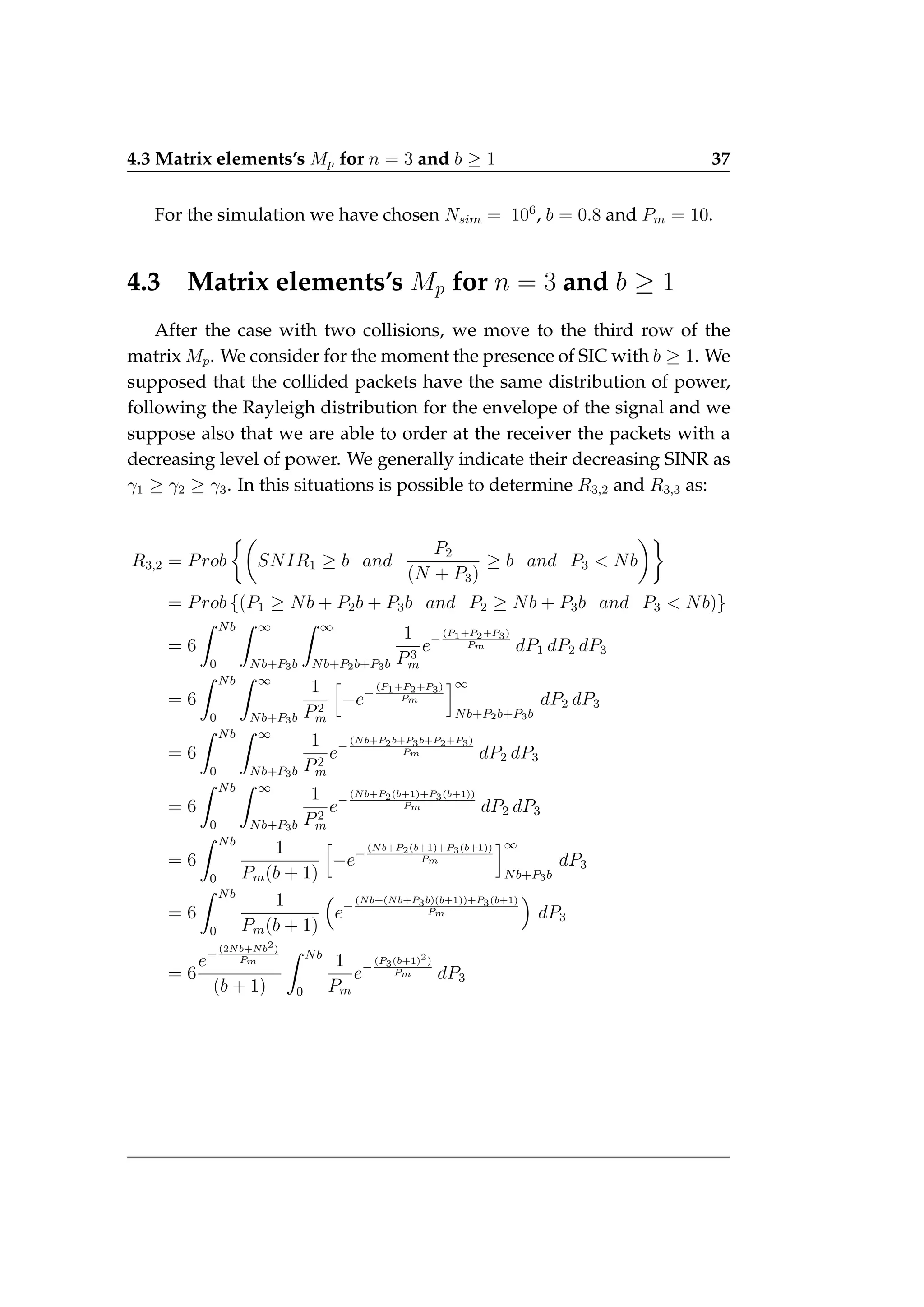 4.3 Matrix elements’s Mp for n = 3 and b ≥ 1 37
For the simulation we have chosen Nsim = 106
, b = 0.8 and Pm = 10.
4.3 Matrix elements’s Mp for n = 3 and b ≥ 1
After the case with two collisions, we move to the third row of the
matrix Mp. We consider for the moment the presence of SIC with b ≥ 1. We
supposed that the collided packets have the same distribution of power,
following the Rayleigh distribution for the envelope of the signal and we
suppose also that we are able to order at the receiver the packets with a
decreasing level of power. We generally indicate their decreasing SINR as
γ1 ≥ γ2 ≥ γ3. In this situations is possible to determine R3,2 and R3,3 as:
R3,2 = Prob

SNIR1 ≥ b and
P2
(N + P3)
≥ b and P3  Nb

= Prob {(P1 ≥ Nb + P2b + P3b and P2 ≥ Nb + P3b and P3  Nb)}
= 6
Z Nb
0
Z ∞
Nb+P3b
Z ∞
Nb+P2b+P3b
1
P3
m
e−
(P1+P2+P3)
Pm dP1 dP2 dP3
= 6
Z Nb
0
Z ∞
Nb+P3b
1
P2
m
h
−e−
(P1+P2+P3)
Pm
i∞
Nb+P2b+P3b
dP2 dP3
= 6
Z Nb
0
Z ∞
Nb+P3b
1
P2
m
e−
(Nb+P2b+P3b+P2+P3)
Pm dP2 dP3
= 6
Z Nb
0
Z ∞
Nb+P3b
1
P2
m
e−
(Nb+P2(b+1)+P3(b+1))
Pm dP2 dP3
= 6
Z Nb
0
1
Pm(b + 1)
h
−e−
(Nb+P2(b+1)+P3(b+1))
Pm
i∞
Nb+P3b
dP3
= 6
Z Nb
0
1
Pm(b + 1)

e−
(Nb+(Nb+P3b)(b+1))+P3(b+1)
Pm

dP3
= 6
e−
(2Nb+Nb2)
Pm
(b + 1)
Z Nb
0
1
Pm
e−
(P3(b+1)2)
Pm dP3
 
