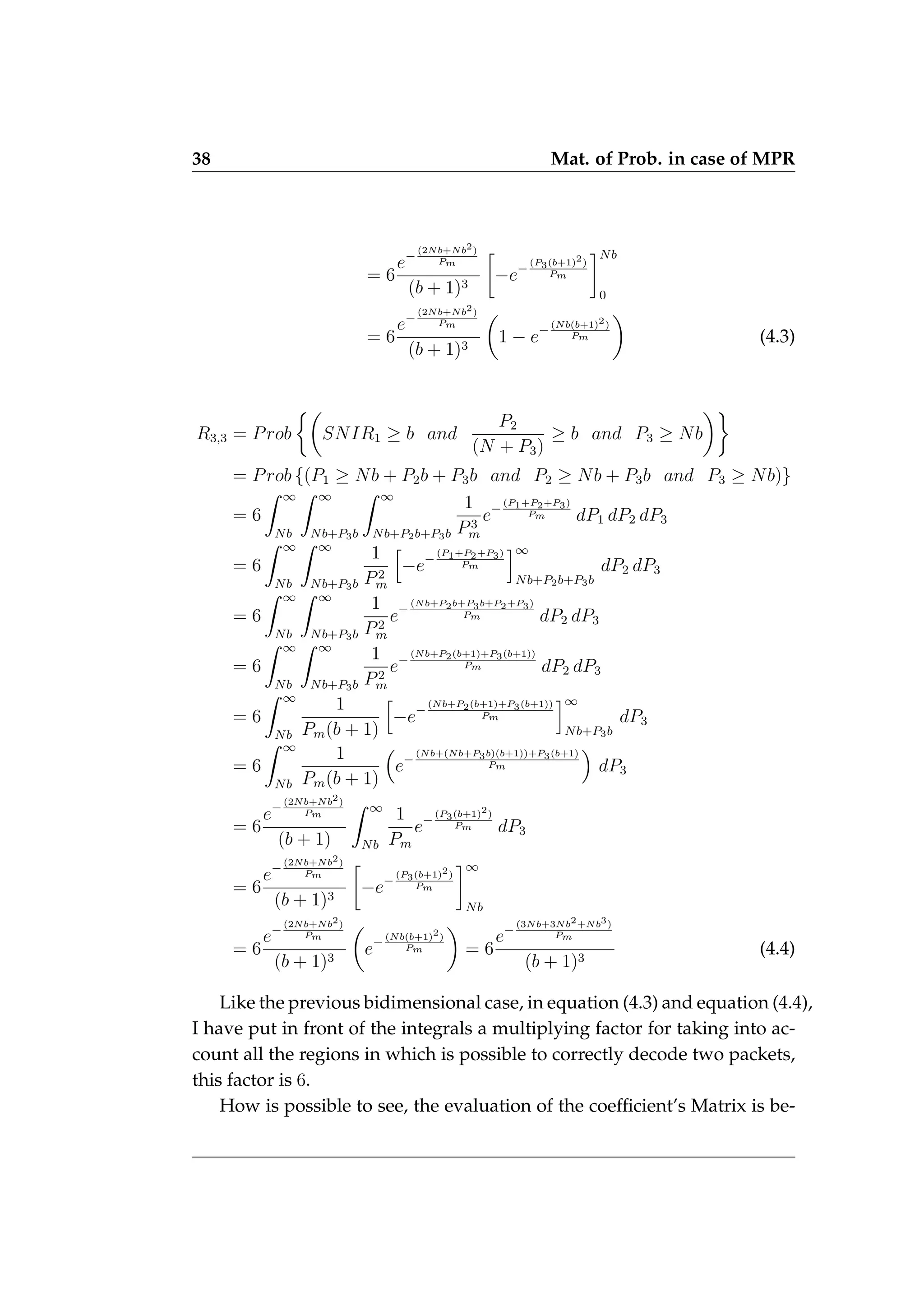 38 Mat. of Prob. in case of MPR
= 6
e−
(2Nb+Nb2)
Pm
(b + 1)3

−e−
(P3(b+1)2)
Pm
Nb
0
= 6
e−
(2Nb+Nb2)
Pm
(b + 1)3

1 − e−
(Nb(b+1)2)
Pm

(4.3)
R3,3 = Prob

SNIR1 ≥ b and
P2
(N + P3)
≥ b and P3 ≥ Nb

= Prob {(P1 ≥ Nb + P2b + P3b and P2 ≥ Nb + P3b and P3 ≥ Nb)}
= 6
Z ∞
Nb
Z ∞
Nb+P3b
Z ∞
Nb+P2b+P3b
1
P3
m
e−
(P1+P2+P3)
Pm dP1 dP2 dP3
= 6
Z ∞
Nb
Z ∞
Nb+P3b
1
P2
m
h
−e−
(P1+P2+P3)
Pm
i∞
Nb+P2b+P3b
dP2 dP3
= 6
Z ∞
Nb
Z ∞
Nb+P3b
1
P2
m
e−
(Nb+P2b+P3b+P2+P3)
Pm dP2 dP3
= 6
Z ∞
Nb
Z ∞
Nb+P3b
1
P2
m
e−
(Nb+P2(b+1)+P3(b+1))
Pm dP2 dP3
= 6
Z ∞
Nb
1
Pm(b + 1)
h
−e−
(Nb+P2(b+1)+P3(b+1))
Pm
i∞
Nb+P3b
dP3
= 6
Z ∞
Nb
1
Pm(b + 1)

e−
(Nb+(Nb+P3b)(b+1))+P3(b+1)
Pm

dP3
= 6
e−
(2Nb+Nb2)
Pm
(b + 1)
Z ∞
Nb
1
Pm
e−
(P3(b+1)2)
Pm dP3
= 6
e−
(2Nb+Nb2)
Pm
(b + 1)3

−e−
(P3(b+1)2)
Pm
∞
Nb
= 6
e−
(2Nb+Nb2)
Pm
(b + 1)3

e−
(Nb(b+1)2)
Pm

= 6
e−
(3Nb+3Nb2+Nb3)
Pm
(b + 1)3
(4.4)
Like the previous bidimensional case, in equation (4.3) and equation (4.4),
I have put in front of the integrals a multiplying factor for taking into ac-
count all the regions in which is possible to correctly decode two packets,
this factor is 6.
How is possible to see, the evaluation of the coefficient’s Matrix is be-
 
