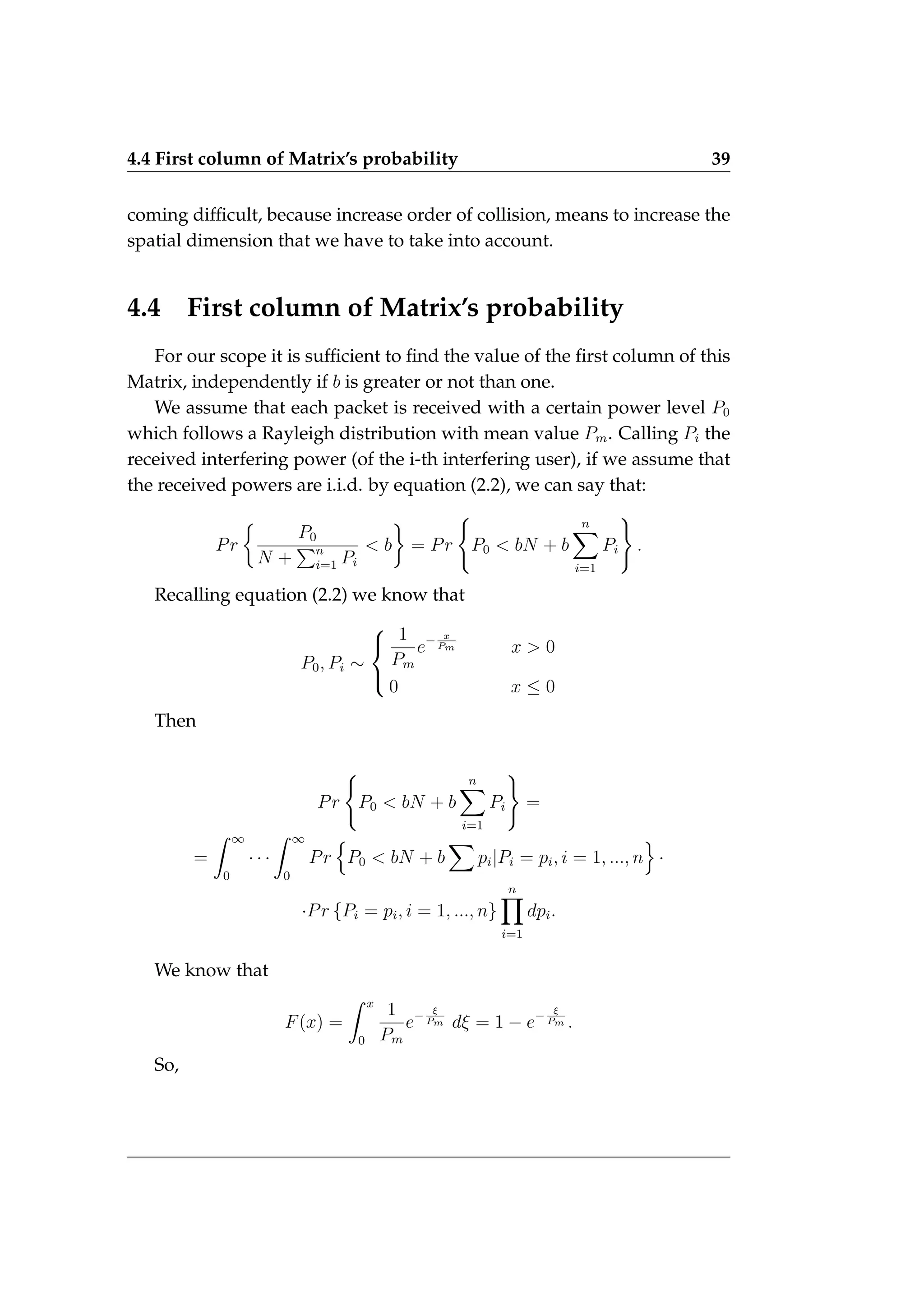 4.4 First column of Matrix’s probability 39
coming difficult, because increase order of collision, means to increase the
spatial dimension that we have to take into account.
4.4 First column of Matrix’s probability
For our scope it is sufficient to find the value of the first column of this
Matrix, independently if b is greater or not than one.
We assume that each packet is received with a certain power level P0
which follows a Rayleigh distribution with mean value Pm. Calling Pi the
received interfering power (of the i-th interfering user), if we assume that
the received powers are i.i.d. by equation (2.2), we can say that:
Pr

P0
N +
Pn
i=1 Pi
 b

= Pr
(
P0  bN + b
n
X
i=1
Pi
)
.
Recalling equation (2.2) we know that
P0, Pi ∼



1
Pm
e− x
Pm x  0
0 x ≤ 0
Then
Pr
(
P0  bN + b
n
X
i=1
Pi
)
=
=
Z ∞
0
· · ·
Z ∞
0
Pr
n
P0  bN + b
X
pi|Pi = pi, i = 1, ..., n
o
·
·Pr {Pi = pi, i = 1, ..., n}
n
Y
i=1
dpi.
We know that
F(x) =
Z x
0
1
Pm
e− ξ
Pm dξ = 1 − e− ξ
Pm .
So,
 