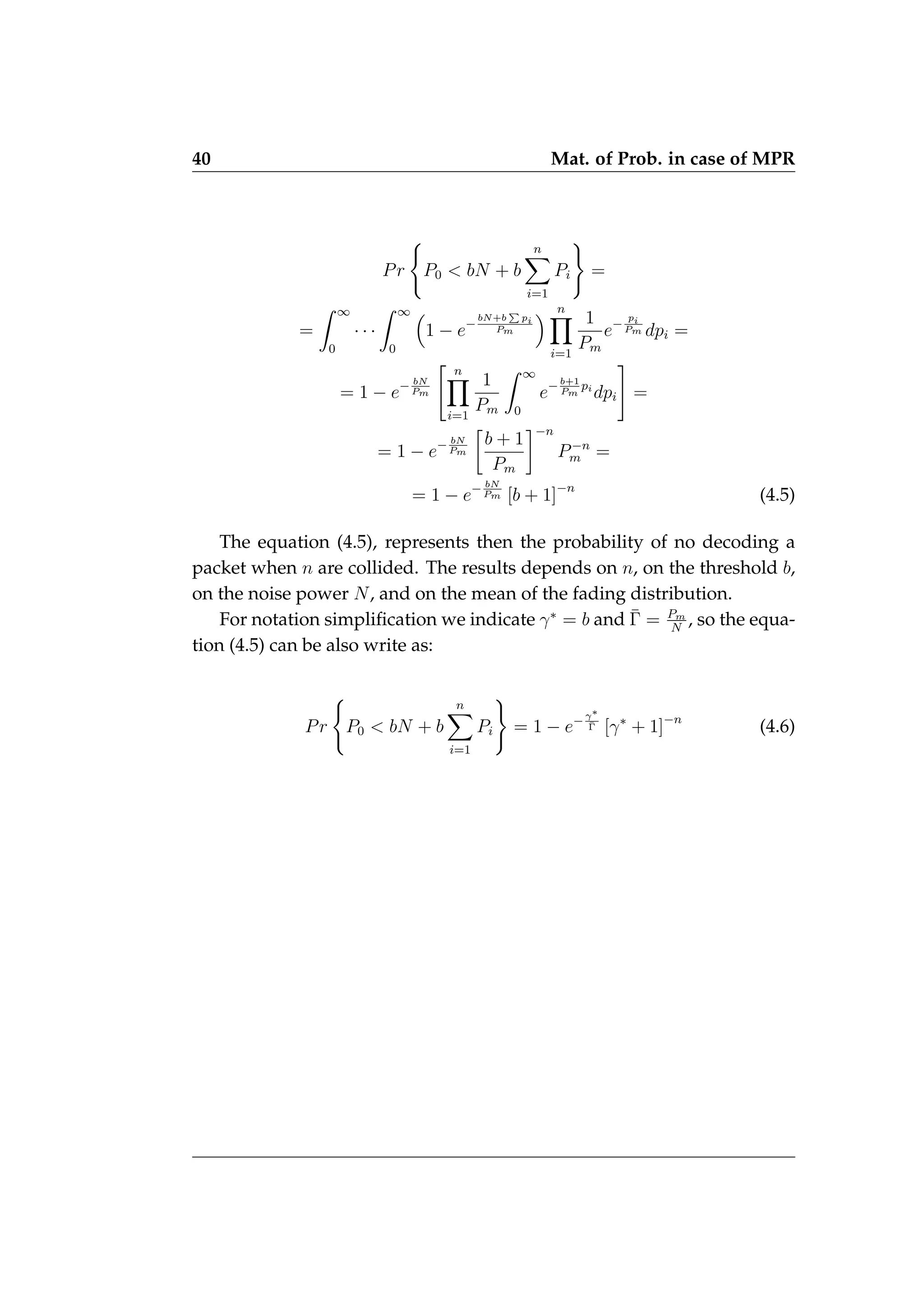 40 Mat. of Prob. in case of MPR
Pr
(
P0  bN + b
n
X
i=1
Pi
)
=
=
Z ∞
0
· · ·
Z ∞
0

1 − e−
bN+b
P
pi
Pm
 n
Y
i=1
1
Pm
e−
pi
Pm dpi =
= 1 − e− bN
Pm
 n
Y
i=1
1
Pm
Z ∞
0
e−b+1
Pm
pi
dpi
#
=
= 1 − e− bN
Pm

b + 1
Pm
−n
P−n
m =
= 1 − e− bN
Pm [b + 1]−n
(4.5)
The equation (4.5), represents then the probability of no decoding a
packet when n are collided. The results depends on n, on the threshold b,
on the noise power N, and on the mean of the fading distribution.
For notation simplification we indicate γ∗
= b and Γ̄ = Pm
N
, so the equa-
tion (4.5) can be also write as:
Pr
(
P0  bN + b
n
X
i=1
Pi
)
= 1 − e−γ∗
Γ̄ [γ∗
+ 1]−n
(4.6)
 