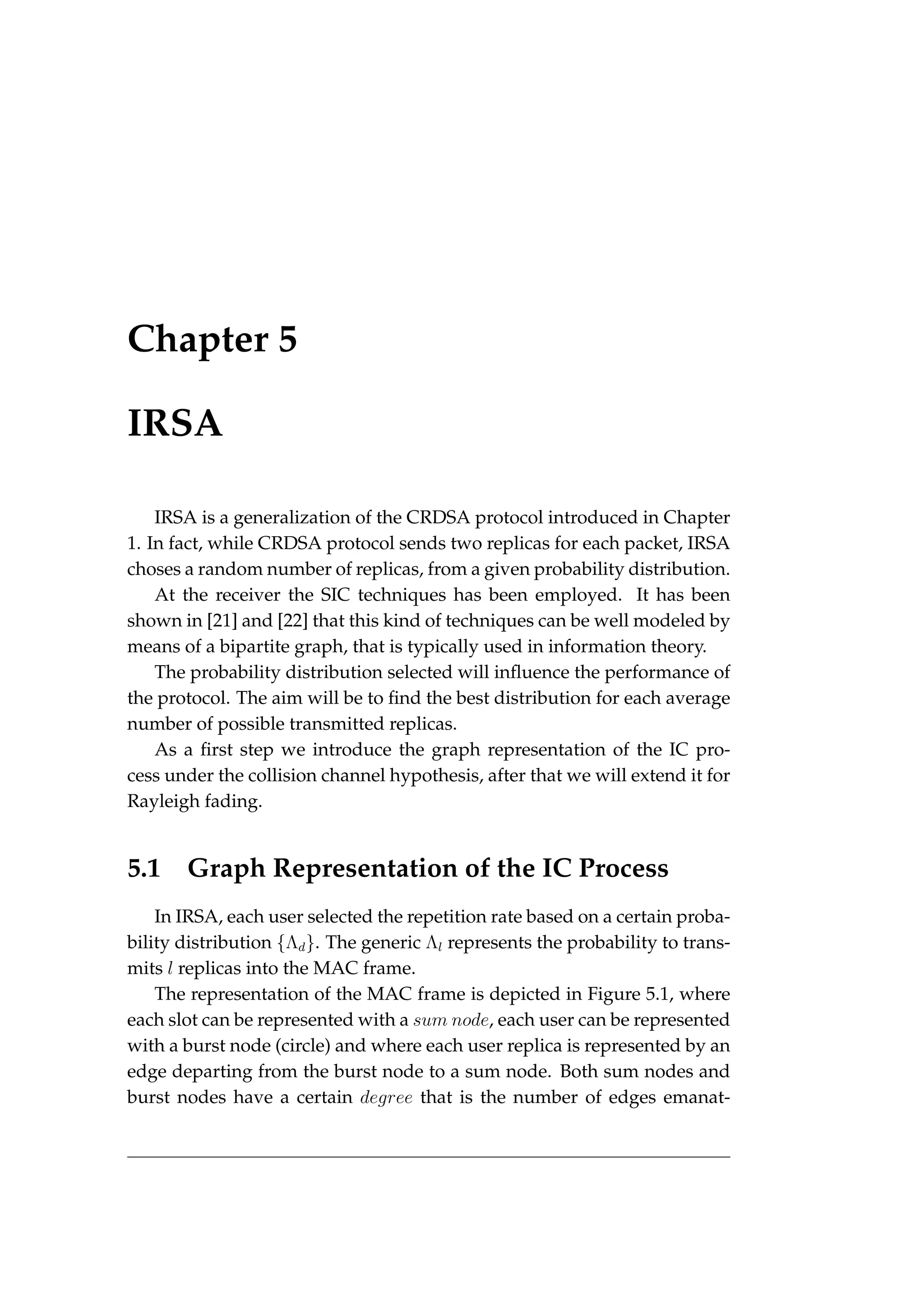 Chapter 5
IRSA
IRSA is a generalization of the CRDSA protocol introduced in Chapter
1. In fact, while CRDSA protocol sends two replicas for each packet, IRSA
choses a random number of replicas, from a given probability distribution.
At the receiver the SIC techniques has been employed. It has been
shown in [21] and [22] that this kind of techniques can be well modeled by
means of a bipartite graph, that is typically used in information theory.
The probability distribution selected will influence the performance of
the protocol. The aim will be to find the best distribution for each average
number of possible transmitted replicas.
As a first step we introduce the graph representation of the IC pro-
cess under the collision channel hypothesis, after that we will extend it for
Rayleigh fading.
5.1 Graph Representation of the IC Process
In IRSA, each user selected the repetition rate based on a certain proba-
bility distribution {Λd}. The generic Λl represents the probability to trans-
mits l replicas into the MAC frame.
The representation of the MAC frame is depicted in Figure 5.1, where
each slot can be represented with a sum node, each user can be represented
with a burst node (circle) and where each user replica is represented by an
edge departing from the burst node to a sum node. Both sum nodes and
burst nodes have a certain degree that is the number of edges emanat-
 