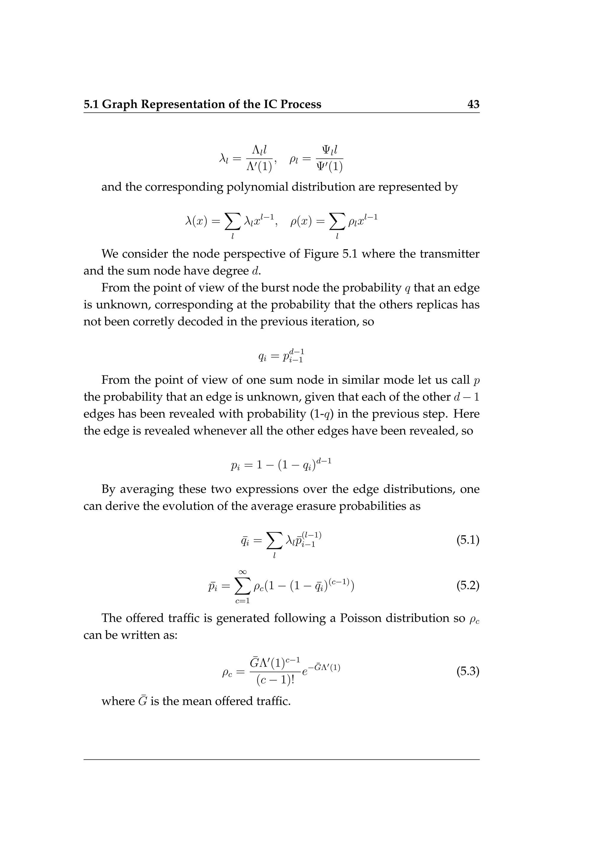 5.1 Graph Representation of the IC Process 43
λl =
Λll
Λ0(1)
, ρl =
Ψll
Ψ0(1)
and the corresponding polynomial distribution are represented by
λ(x) =
X
l
λlxl−1
, ρ(x) =
X
l
ρlxl−1
We consider the node perspective of Figure 5.1 where the transmitter
and the sum node have degree d.
From the point of view of the burst node the probability q that an edge
is unknown, corresponding at the probability that the others replicas has
not been corretly decoded in the previous iteration, so
qi = pd−1
i−1
From the point of view of one sum node in similar mode let us call p
the probability that an edge is unknown, given that each of the other d − 1
edges has been revealed with probability (1-q) in the previous step. Here
the edge is revealed whenever all the other edges have been revealed, so
pi = 1 − (1 − qi)d−1
By averaging these two expressions over the edge distributions, one
can derive the evolution of the average erasure probabilities as
¯
qi =
X
l
λlp̄
(l−1)
i−1 (5.1)
p̄i =
∞
X
c=1
ρc(1 − (1 − ¯
qi)(c−1)
) (5.2)
The offered traffic is generated following a Poisson distribution so ρc
can be written as:
ρc =
ḠΛ0
(1)c−1
(c − 1)!
e−ḠΛ0(1)
(5.3)
where Ḡ is the mean offered traffic.
 