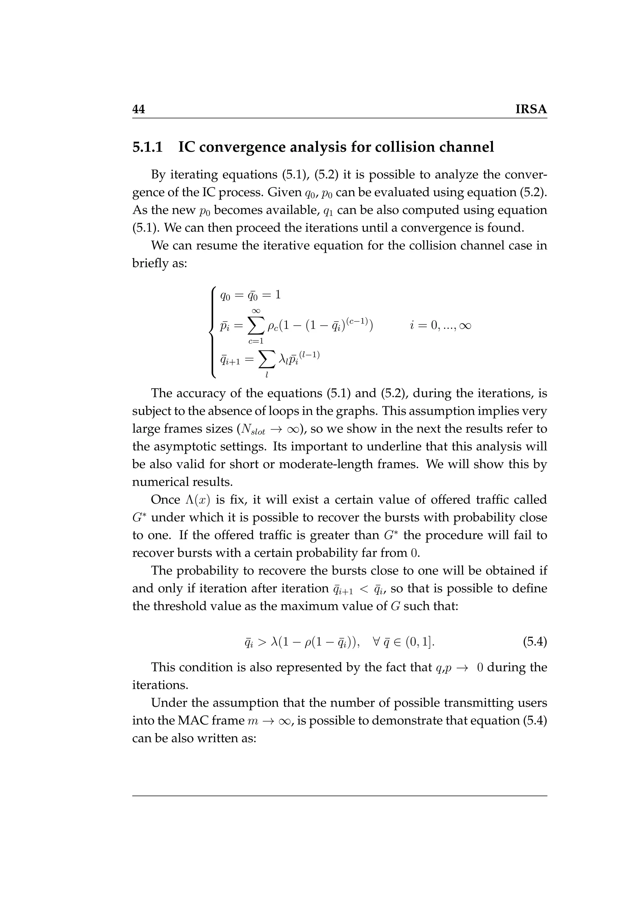 44 IRSA
5.1.1 IC convergence analysis for collision channel
By iterating equations (5.1), (5.2) it is possible to analyze the conver-
gence of the IC process. Given q0, p0 can be evaluated using equation (5.2).
As the new p0 becomes available, q1 can be also computed using equation
(5.1). We can then proceed the iterations until a convergence is found.
We can resume the iterative equation for the collision channel case in
briefly as:















q0 = ¯
q0 = 1
p̄i =
∞
X
c=1
ρc(1 − (1 − ¯
qi)(c−1)
) i = 0, ..., ∞
q̄i+1 =
X
l
λlp̄i
(l−1)
The accuracy of the equations (5.1) and (5.2), during the iterations, is
subject to the absence of loops in the graphs. This assumption implies very
large frames sizes (Nslot → ∞), so we show in the next the results refer to
the asymptotic settings. Its important to underline that this analysis will
be also valid for short or moderate-length frames. We will show this by
numerical results.
Once Λ(x) is fix, it will exist a certain value of offered traffic called
G∗
under which it is possible to recover the bursts with probability close
to one. If the offered traffic is greater than G∗
the procedure will fail to
recover bursts with a certain probability far from 0.
The probability to recovere the bursts close to one will be obtained if
and only if iteration after iteration q̄i+1  q̄i, so that is possible to define
the threshold value as the maximum value of G such that:
q̄i  λ(1 − ρ(1 − q̄i)), ∀ q̄ ∈ (0, 1]. (5.4)
This condition is also represented by the fact that q,p → 0 during the
iterations.
Under the assumption that the number of possible transmitting users
into the MAC frame m → ∞, is possible to demonstrate that equation (5.4)
can be also written as:
 