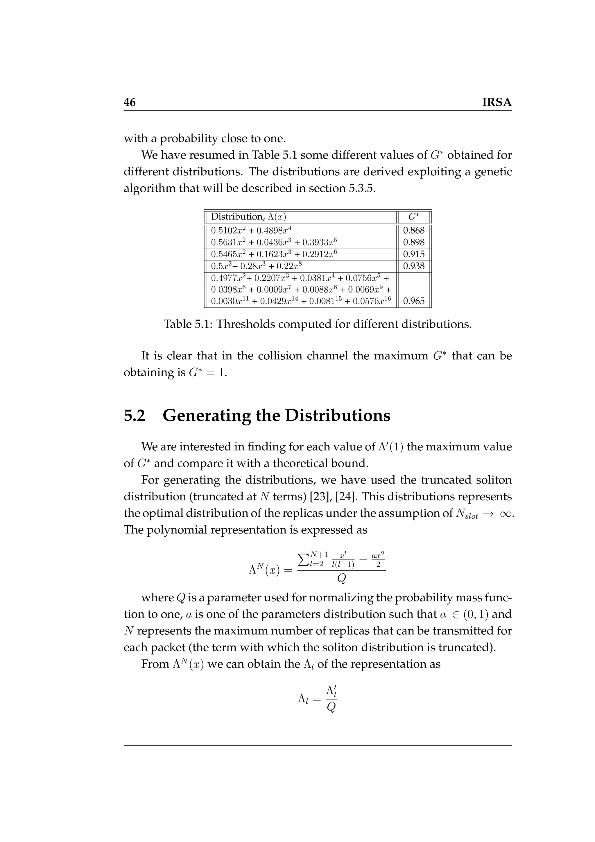 46 IRSA
with a probability close to one.
We have resumed in Table 5.1 some different values of G∗
obtained for
different distributions. The distributions are derived exploiting a genetic
algorithm that will be described in section 5.3.5.
Distribution, Λ(x) G∗
0.5102x2
+ 0.4898x4
0.868
0.5631x2
+ 0.0436x3
+ 0.3933x5
0.898
0.5465x2
+ 0.1623x3
+ 0.2912x6
0.915
0.5x2
+ 0.28x3
+ 0.22x8
0.938
0.4977x2
+ 0.2207x3
+ 0.0381x4
+ 0.0756x5
+
0.0398x6
+ 0.0009x7
+ 0.0088x8
+ 0.0069x9
+
0.0030x11
+ 0.0429x14
+ 0.008115
+ 0.0576x16
0.965
Table 5.1: Thresholds computed for different distributions.
It is clear that in the collision channel the maximum G∗
that can be
obtaining is G∗
= 1.
5.2 Generating the Distributions
We are interested in finding for each value of Λ0
(1) the maximum value
of G∗
and compare it with a theoretical bound.
For generating the distributions, we have used the truncated soliton
distribution (truncated at N terms) [23], [24]. This distributions represents
the optimal distribution of the replicas under the assumption of Nslot → ∞.
The polynomial representation is expressed as
ΛN
(x) =
PN+1
l=2
xl
l(l−1)
− ax2
2
Q
where Q is a parameter used for normalizing the probability mass func-
tion to one, a is one of the parameters distribution such that a ∈ (0, 1) and
N represents the maximum number of replicas that can be transmitted for
each packet (the term with which the soliton distribution is truncated).
From ΛN
(x) we can obtain the Λl of the representation as
Λl =
Λ0
l
Q
 