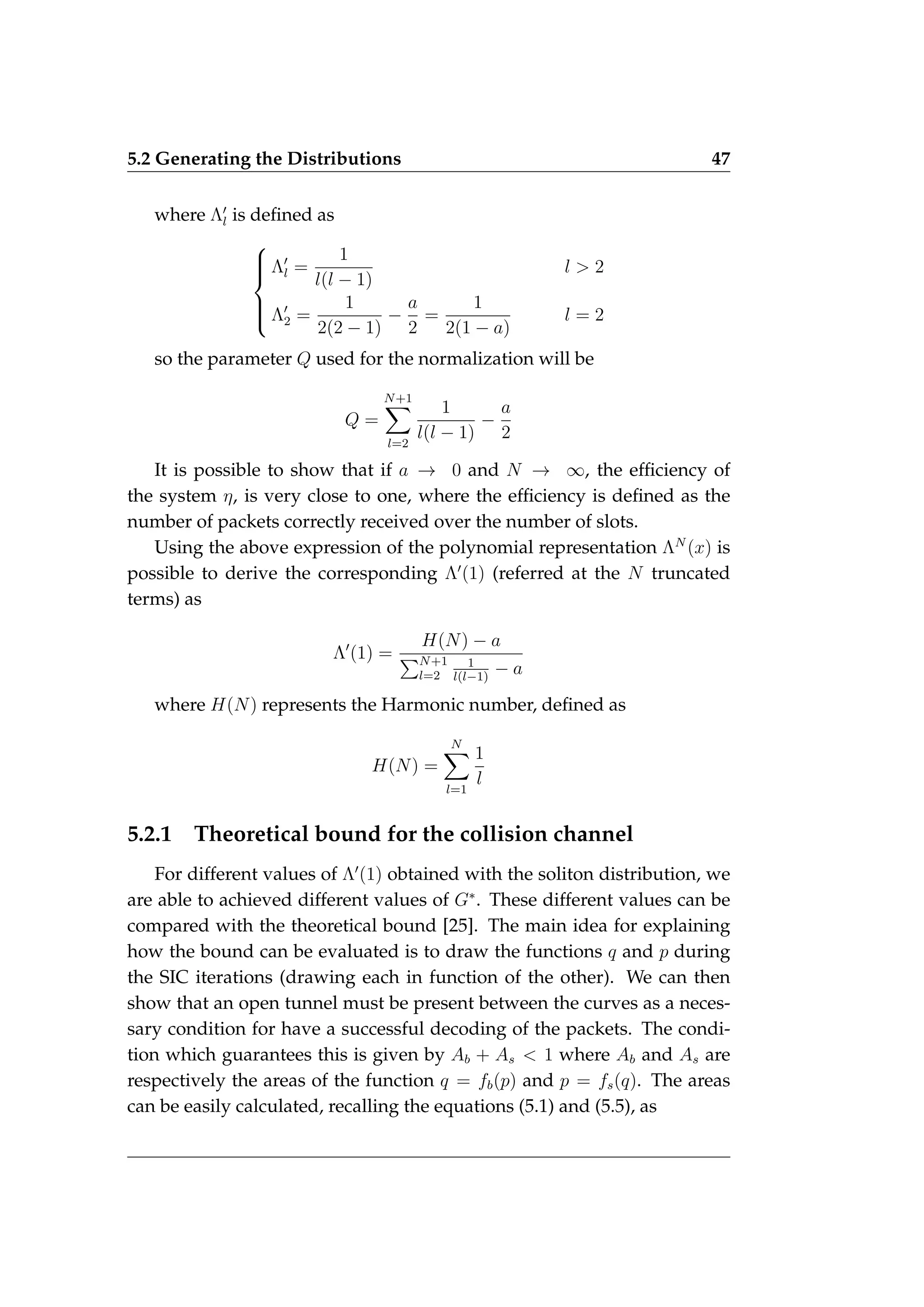 5.2 Generating the Distributions 47
where Λ0
l is defined as







Λ0
l =
1
l(l − 1)
l  2
Λ0
2 =
1
2(2 − 1)
−
a
2
=
1
2(1 − a)
l = 2
so the parameter Q used for the normalization will be
Q =
N+1
X
l=2
1
l(l − 1)
−
a
2
It is possible to show that if a → 0 and N → ∞, the efficiency of
the system η, is very close to one, where the efficiency is defined as the
number of packets correctly received over the number of slots.
Using the above expression of the polynomial representation ΛN
(x) is
possible to derive the corresponding Λ0
(1) (referred at the N truncated
terms) as
Λ0
(1) =
H(N) − a
PN+1
l=2
1
l(l−1)
− a
where H(N) represents the Harmonic number, defined as
H(N) =
N
X
l=1
1
l
5.2.1 Theoretical bound for the collision channel
For different values of Λ0
(1) obtained with the soliton distribution, we
are able to achieved different values of G∗
. These different values can be
compared with the theoretical bound [25]. The main idea for explaining
how the bound can be evaluated is to draw the functions q and p during
the SIC iterations (drawing each in function of the other). We can then
show that an open tunnel must be present between the curves as a neces-
sary condition for have a successful decoding of the packets. The condi-
tion which guarantees this is given by Ab + As  1 where Ab and As are
respectively the areas of the function q = fb(p) and p = fs(q). The areas
can be easily calculated, recalling the equations (5.1) and (5.5), as
 