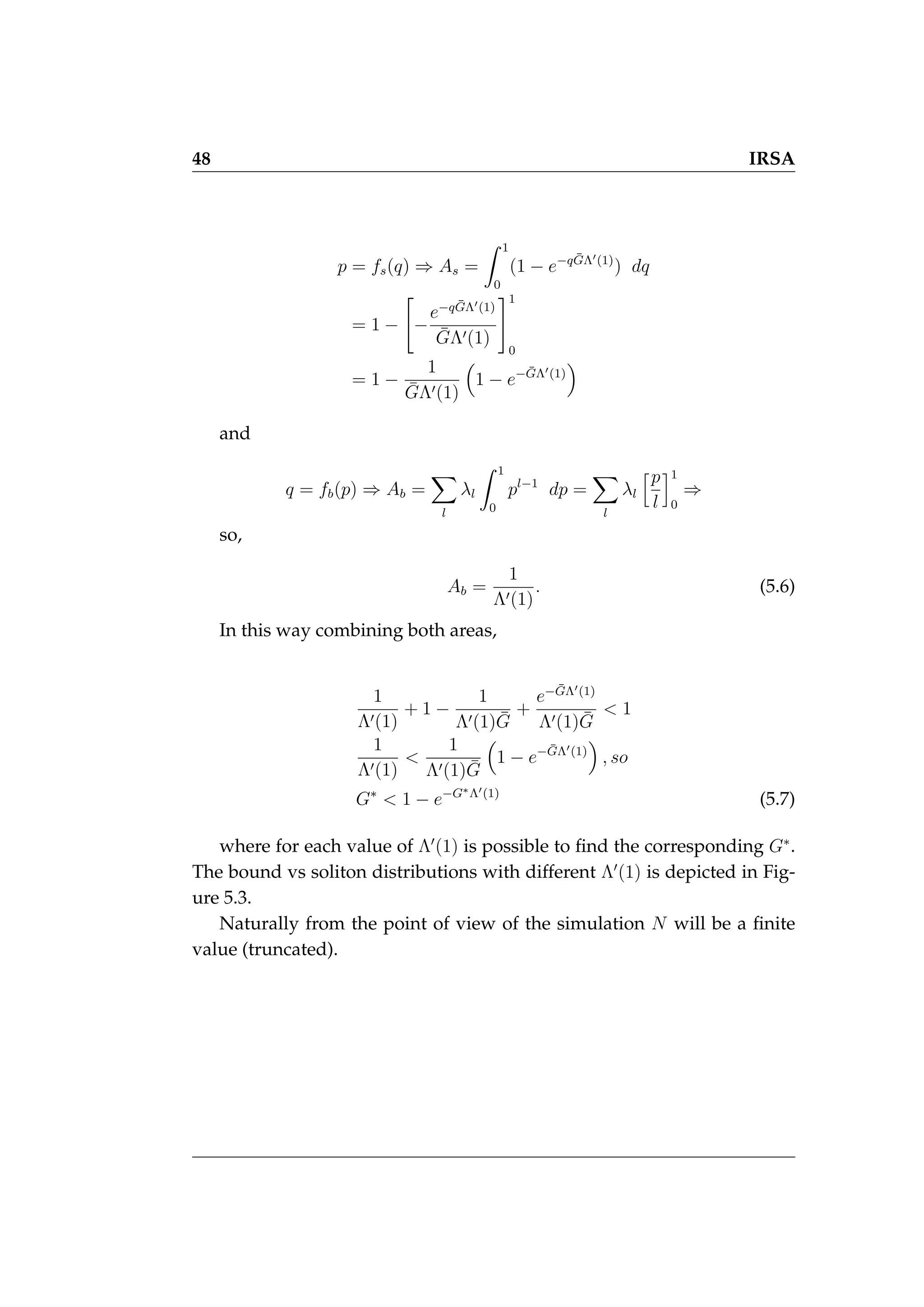 48 IRSA
p = fs(q) ⇒ As =
Z 1
0
(1 − e−qḠΛ0(1)
) dq
= 1 −

−
e−qḠΛ0(1)
ḠΛ0(1)
#1
0
= 1 −
1
ḠΛ0(1)

1 − e−ḠΛ0(1)

and
q = fb(p) ⇒ Ab =
X
l
λl
Z 1
0
pl−1
dp =
X
l
λl
hp
l
i1
0
⇒
so,
Ab =
1
Λ0(1)
. (5.6)
In this way combining both areas,
1
Λ0(1)
+ 1 −
1
Λ0(1)Ḡ
+
e−ḠΛ0(1)
Λ0(1)Ḡ
 1
1
Λ0(1)

1
Λ0(1)Ḡ

1 − e−ḠΛ0(1)

, so
G∗
 1 − e−G∗Λ0(1)
(5.7)
where for each value of Λ0
(1) is possible to find the corresponding G∗
.
The bound vs soliton distributions with different Λ0
(1) is depicted in Fig-
ure 5.3.
Naturally from the point of view of the simulation N will be a finite
value (truncated).
 