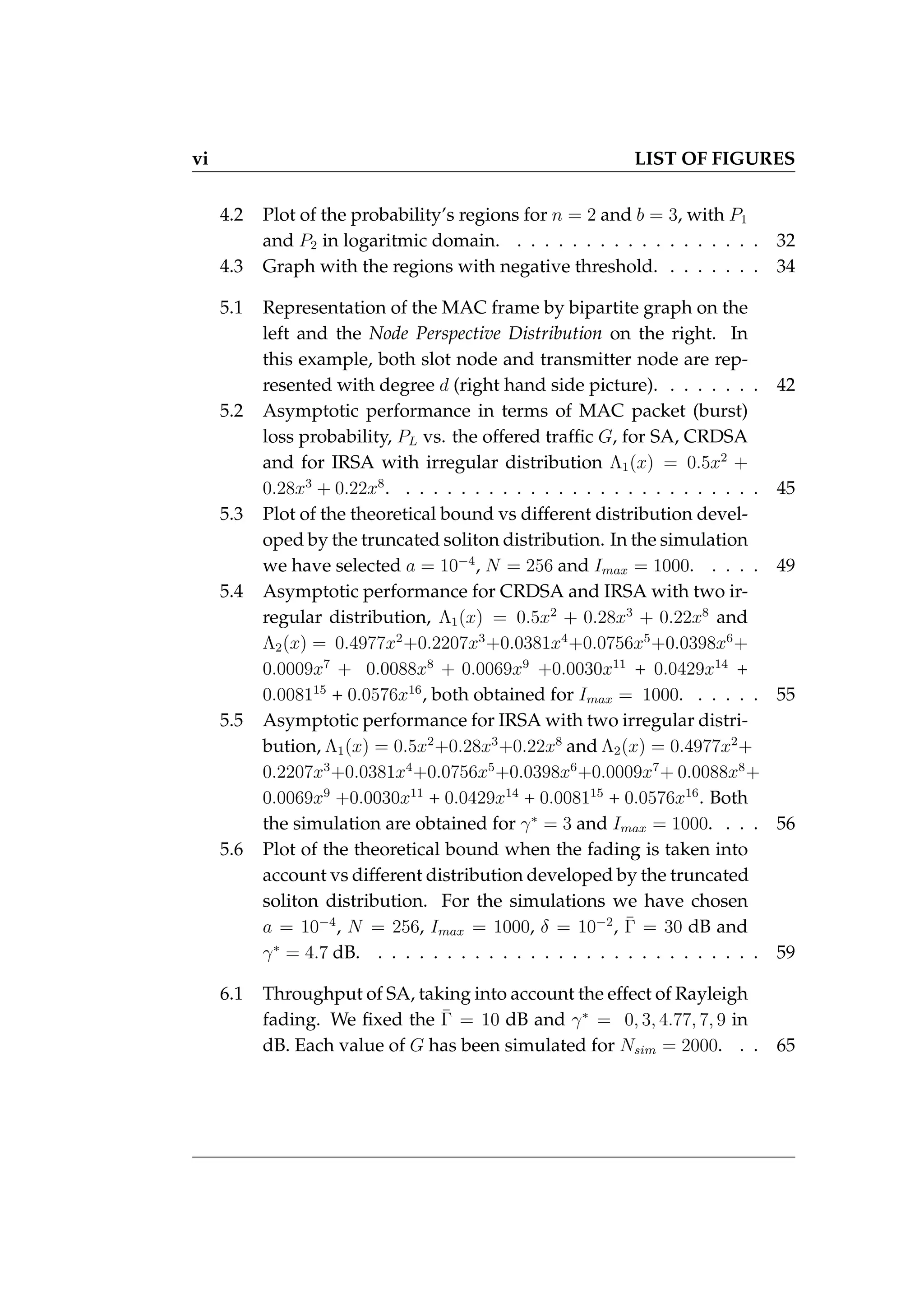 vi LIST OF FIGURES
4.2 Plot of the probability’s regions for n = 2 and b = 3, with P1
and P2 in logaritmic domain. . . . . . . . . . . . . . . . . . . 32
4.3 Graph with the regions with negative threshold. . . . . . . . 34
5.1 Representation of the MAC frame by bipartite graph on the
left and the Node Perspective Distribution on the right. In
this example, both slot node and transmitter node are rep-
resented with degree d (right hand side picture). . . . . . . . 42
5.2 Asymptotic performance in terms of MAC packet (burst)
loss probability, PL vs. the offered traffic G, for SA, CRDSA
and for IRSA with irregular distribution Λ1(x) = 0.5x2
+
0.28x3
+ 0.22x8
. . . . . . . . . . . . . . . . . . . . . . . . . . . 45
5.3 Plot of the theoretical bound vs different distribution devel-
oped by the truncated soliton distribution. In the simulation
we have selected a = 10−4
, N = 256 and Imax = 1000. . . . . 49
5.4 Asymptotic performance for CRDSA and IRSA with two ir-
regular distribution, Λ1(x) = 0.5x2
+ 0.28x3
+ 0.22x8
and
Λ2(x) = 0.4977x2
+0.2207x3
+0.0381x4
+0.0756x5
+0.0398x6
+
0.0009x7
+ 0.0088x8
+ 0.0069x9
+0.0030x11
+ 0.0429x14
+
0.008115
+ 0.0576x16
, both obtained for Imax = 1000. . . . . . 55
5.5 Asymptotic performance for IRSA with two irregular distri-
bution, Λ1(x) = 0.5x2
+0.28x3
+0.22x8
and Λ2(x) = 0.4977x2
+
0.2207x3
+0.0381x4
+0.0756x5
+0.0398x6
+0.0009x7
+ 0.0088x8
+
0.0069x9
+0.0030x11
+ 0.0429x14
+ 0.008115
+ 0.0576x16
. Both
the simulation are obtained for γ∗
= 3 and Imax = 1000. . . . 56
5.6 Plot of the theoretical bound when the fading is taken into
account vs different distribution developed by the truncated
soliton distribution. For the simulations we have chosen
a = 10−4
, N = 256, Imax = 1000, δ = 10−2
, Γ̄ = 30 dB and
γ∗
= 4.7 dB. . . . . . . . . . . . . . . . . . . . . . . . . . . . . 59
6.1 Throughput of SA, taking into account the effect of Rayleigh
fading. We fixed the Γ̄ = 10 dB and γ∗
= 0, 3, 4.77, 7, 9 in
dB. Each value of G has been simulated for Nsim = 2000. . . 65
 