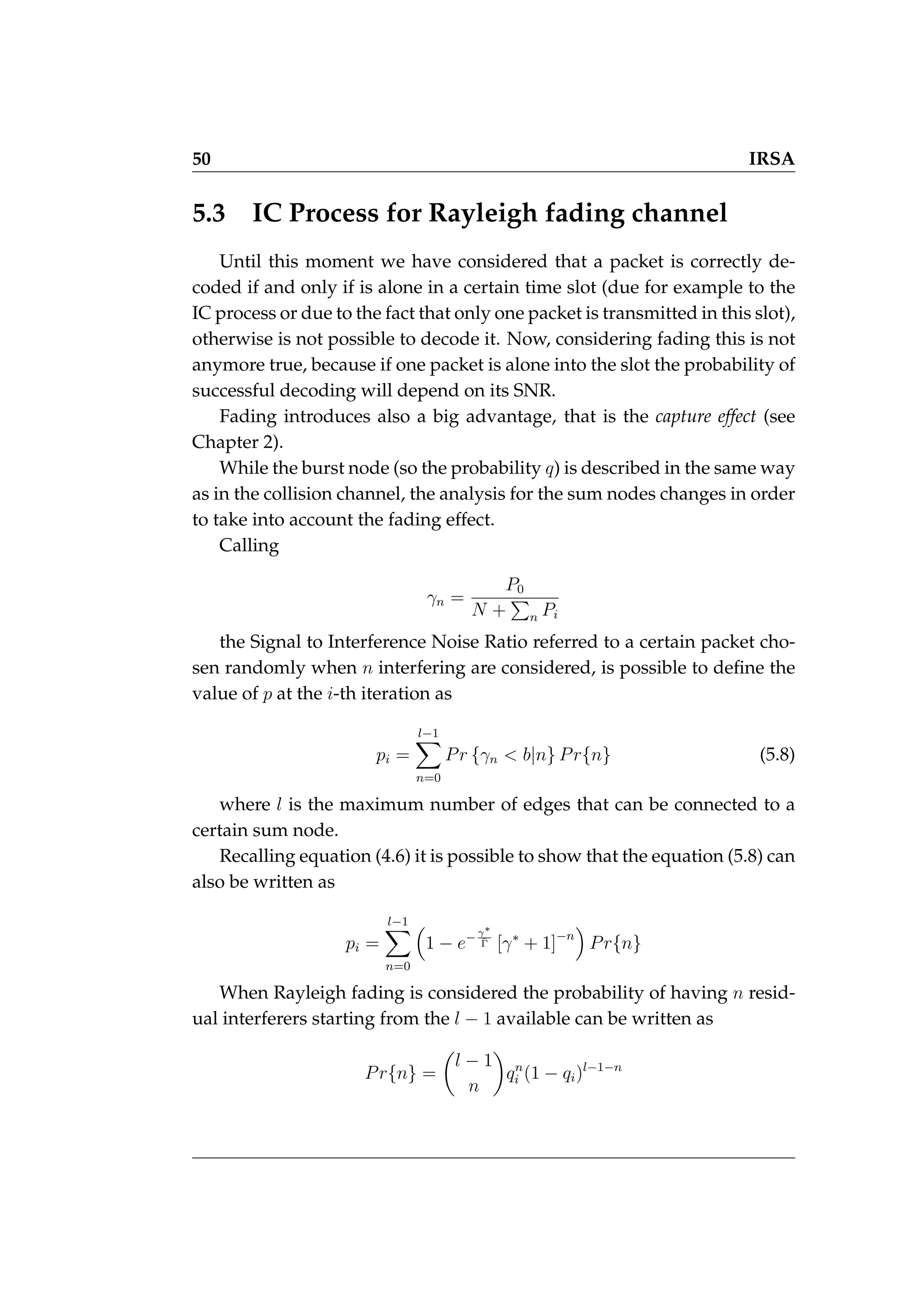 50 IRSA
5.3 IC Process for Rayleigh fading channel
Until this moment we have considered that a packet is correctly de-
coded if and only if is alone in a certain time slot (due for example to the
IC process or due to the fact that only one packet is transmitted in this slot),
otherwise is not possible to decode it. Now, considering fading this is not
anymore true, because if one packet is alone into the slot the probability of
successful decoding will depend on its SNR.
Fading introduces also a big advantage, that is the capture effect (see
Chapter 2).
While the burst node (so the probability q) is described in the same way
as in the collision channel, the analysis for the sum nodes changes in order
to take into account the fading effect.
Calling
γn =
P0
N +
P
n Pi
the Signal to Interference Noise Ratio referred to a certain packet cho-
sen randomly when n interfering are considered, is possible to define the
value of p at the i-th iteration as
pi =
l−1
X
n=0
Pr {γn  b|n} Pr{n} (5.8)
where l is the maximum number of edges that can be connected to a
certain sum node.
Recalling equation (4.6) it is possible to show that the equation (5.8) can
also be written as
pi =
l−1
X
n=0

1 − e−γ∗
Γ̄ [γ∗
+ 1]−n

Pr{n}
When Rayleigh fading is considered the probability of having n resid-
ual interferers starting from the l − 1 available can be written as
Pr{n} =

l − 1
n

qn
i (1 − qi)l−1−n
 