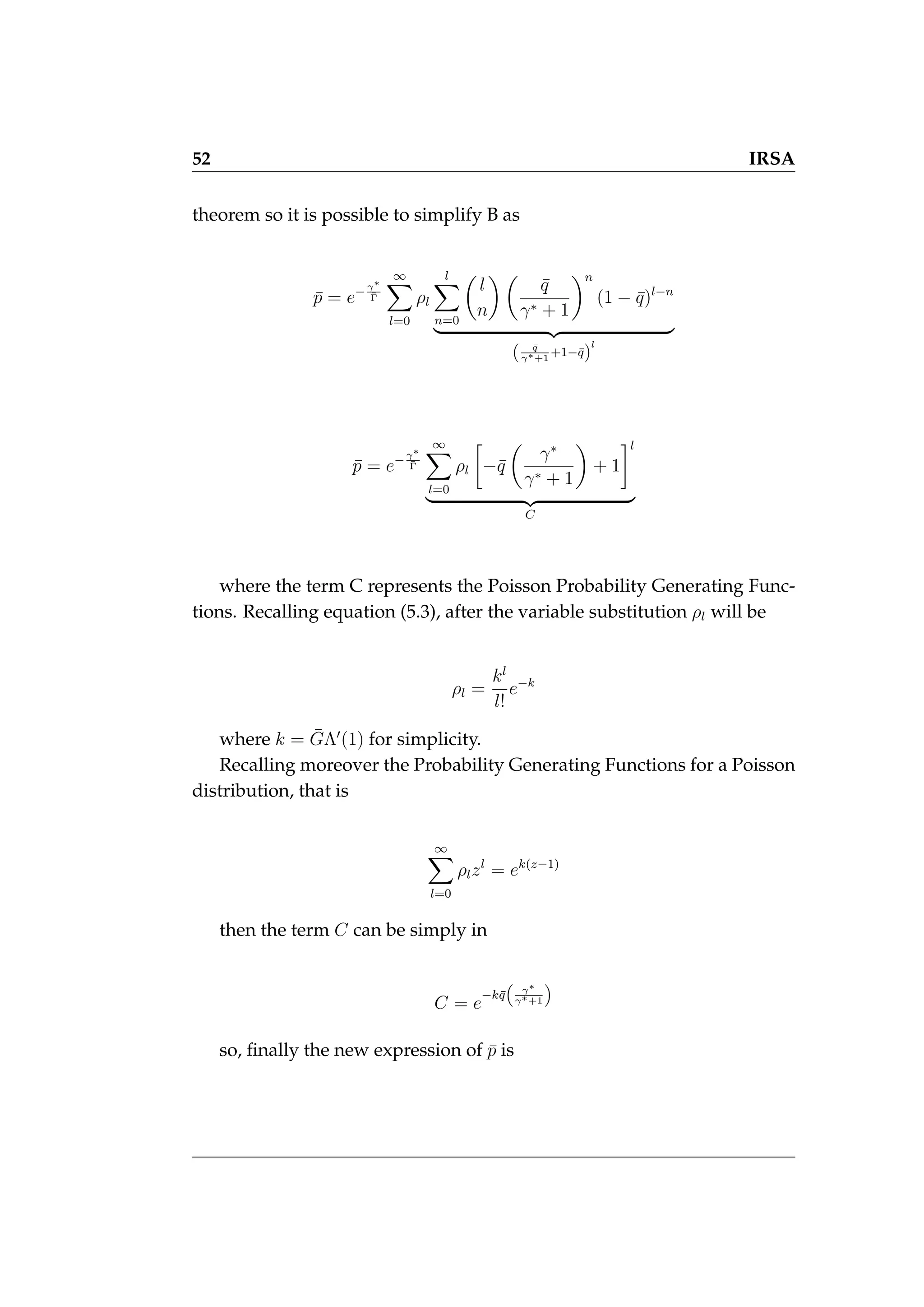 52 IRSA
theorem so it is possible to simplify B as
p̄ = e−γ∗
Γ̄
∞
X
l=0
ρl
l
X
n=0

l
n
 
q̄
γ∗ + 1
n
(1 − q̄)l−n
| {z }
( q̄
γ∗+1
+1−q̄)
l
p̄ = e−γ∗
Γ̄
∞
X
l=0
ρl

−q̄

γ∗
γ∗ + 1

+ 1
l
| {z }
C
where the term C represents the Poisson Probability Generating Func-
tions. Recalling equation (5.3), after the variable substitution ρl will be
ρl =
kl
l!
e−k
where k = ḠΛ0
(1) for simplicity.
Recalling moreover the Probability Generating Functions for a Poisson
distribution, that is
∞
X
l=0
ρlzl
= ek(z−1)
then the term C can be simply in
C = e
−kq̄

γ∗
γ∗+1

so, finally the new expression of p̄ is
 
