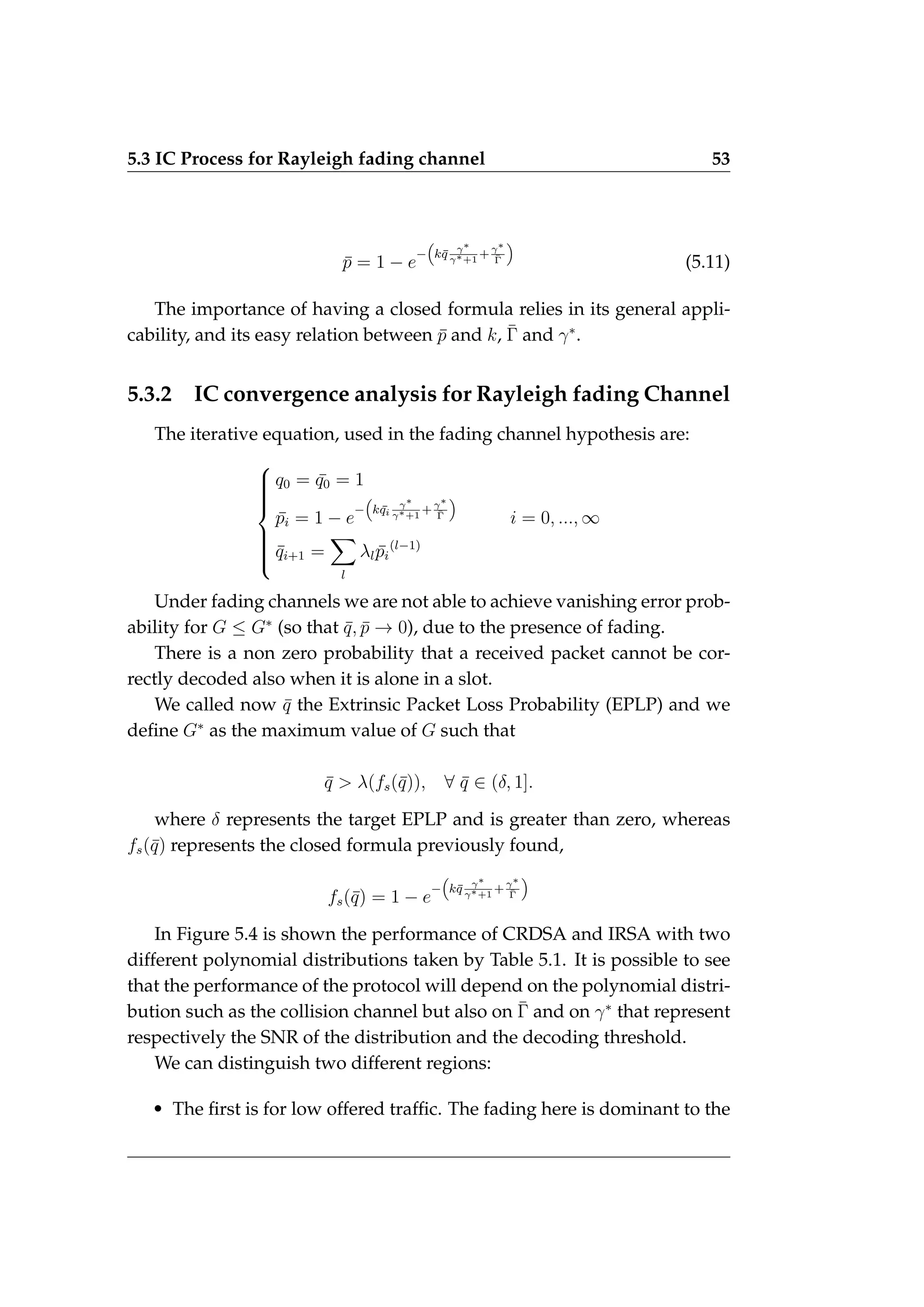5.3 IC Process for Rayleigh fading channel 53
p̄ = 1 − e
−

kq̄ γ∗
γ∗+1
+γ∗
Γ̄

(5.11)
The importance of having a closed formula relies in its general appli-
cability, and its easy relation between p̄ and k, Γ̄ and γ∗
.
5.3.2 IC convergence analysis for Rayleigh fading Channel
The iterative equation, used in the fading channel hypothesis are:











q0 = ¯
q0 = 1
p̄i = 1 − e
−

k ¯
qi
γ∗
γ∗+1
+γ∗
Γ̄

i = 0, ..., ∞
q̄i+1 =
X
l
λlp̄i
(l−1)
Under fading channels we are not able to achieve vanishing error prob-
ability for G ≤ G∗
(so that q̄, p̄ → 0), due to the presence of fading.
There is a non zero probability that a received packet cannot be cor-
rectly decoded also when it is alone in a slot.
We called now q̄ the Extrinsic Packet Loss Probability (EPLP) and we
define G∗
as the maximum value of G such that
q̄  λ(fs(q̄)), ∀ q̄ ∈ (δ, 1].
where δ represents the target EPLP and is greater than zero, whereas
fs(q̄) represents the closed formula previously found,
fs(q̄) = 1 − e
−

kq̄ γ∗
γ∗+1
+γ∗
Γ̄

In Figure 5.4 is shown the performance of CRDSA and IRSA with two
different polynomial distributions taken by Table 5.1. It is possible to see
that the performance of the protocol will depend on the polynomial distri-
bution such as the collision channel but also on Γ̄ and on γ∗
that represent
respectively the SNR of the distribution and the decoding threshold.
We can distinguish two different regions:
• The first is for low offered traffic. The fading here is dominant to the
 