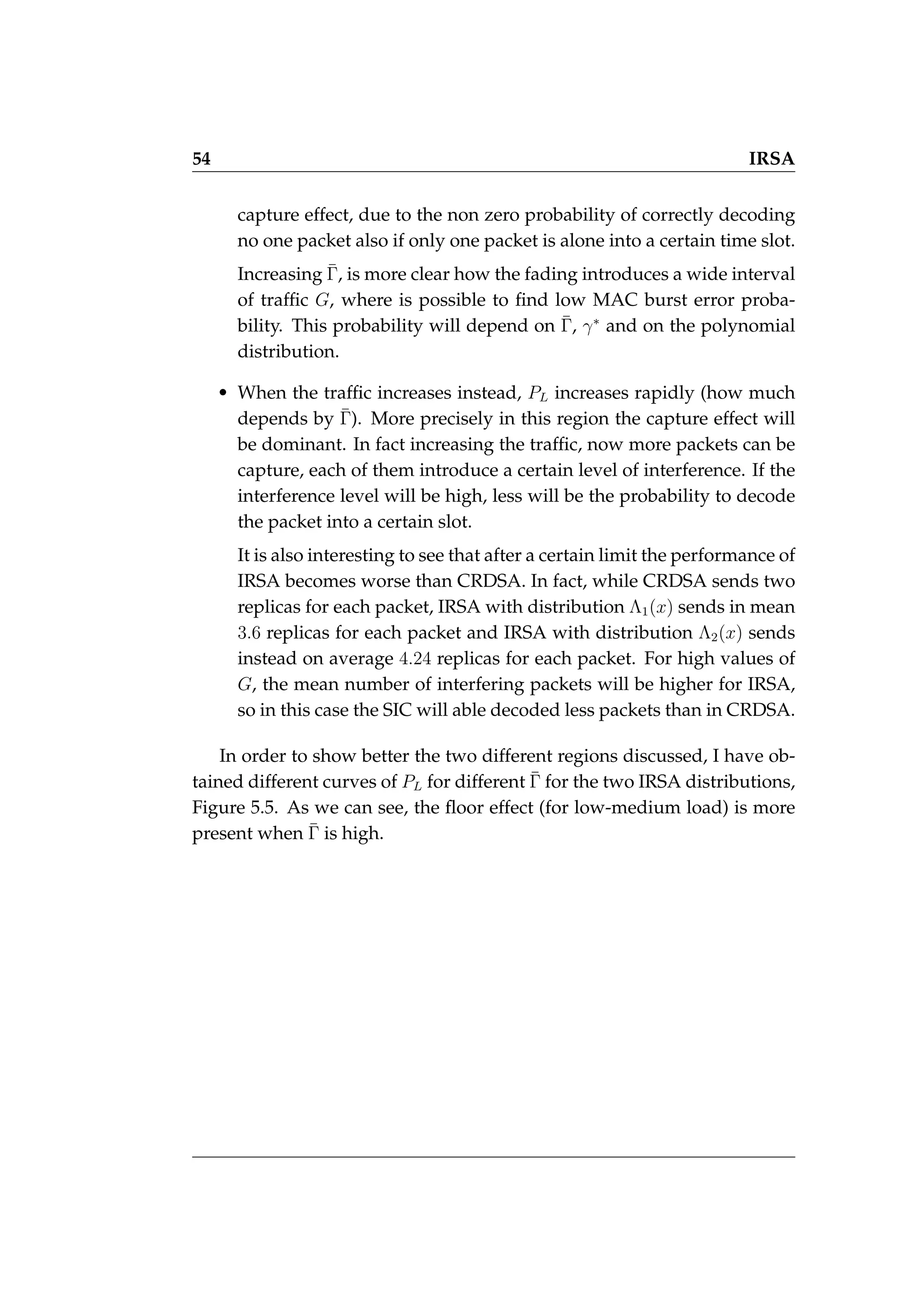 54 IRSA
capture effect, due to the non zero probability of correctly decoding
no one packet also if only one packet is alone into a certain time slot.
Increasing Γ̄, is more clear how the fading introduces a wide interval
of traffic G, where is possible to find low MAC burst error proba-
bility. This probability will depend on Γ̄, γ∗
and on the polynomial
distribution.
• When the traffic increases instead, PL increases rapidly (how much
depends by Γ̄). More precisely in this region the capture effect will
be dominant. In fact increasing the traffic, now more packets can be
capture, each of them introduce a certain level of interference. If the
interference level will be high, less will be the probability to decode
the packet into a certain slot.
It is also interesting to see that after a certain limit the performance of
IRSA becomes worse than CRDSA. In fact, while CRDSA sends two
replicas for each packet, IRSA with distribution Λ1(x) sends in mean
3.6 replicas for each packet and IRSA with distribution Λ2(x) sends
instead on average 4.24 replicas for each packet. For high values of
G, the mean number of interfering packets will be higher for IRSA,
so in this case the SIC will able decoded less packets than in CRDSA.
In order to show better the two different regions discussed, I have ob-
tained different curves of PL for different Γ̄ for the two IRSA distributions,
Figure 5.5. As we can see, the floor effect (for low-medium load) is more
present when Γ̄ is high.
 