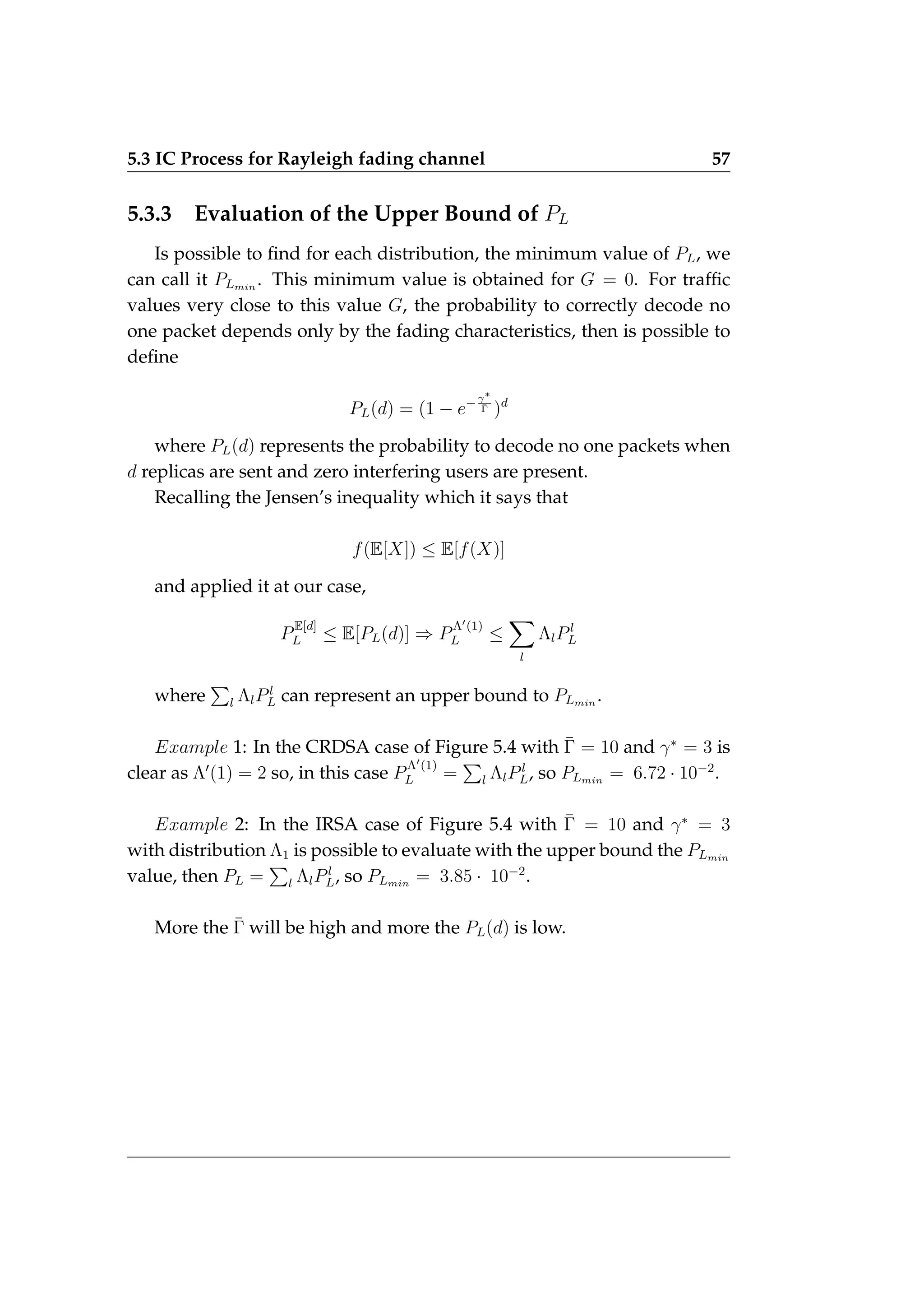 5.3 IC Process for Rayleigh fading channel 57
5.3.3 Evaluation of the Upper Bound of PL
Is possible to find for each distribution, the minimum value of PL, we
can call it PLmin
. This minimum value is obtained for G = 0. For traffic
values very close to this value G, the probability to correctly decode no
one packet depends only by the fading characteristics, then is possible to
define
PL(d) = (1 − e−γ∗
Γ̄ )d
where PL(d) represents the probability to decode no one packets when
d replicas are sent and zero interfering users are present.
Recalling the Jensen’s inequality which it says that
f(E[X]) ≤ E[f(X)]
and applied it at our case,
P
E[d]
L ≤ E[PL(d)] ⇒ P
Λ0(1)
L ≤
X
l
ΛlPl
L
where
P
l ΛlPl
L can represent an upper bound to PLmin
.
Example 1: In the CRDSA case of Figure 5.4 with Γ̄ = 10 and γ∗
= 3 is
clear as Λ0
(1) = 2 so, in this case P
Λ0(1)
L =
P
l ΛlPl
L, so PLmin
= 6.72 · 10−2
.
Example 2: In the IRSA case of Figure 5.4 with Γ̄ = 10 and γ∗
= 3
with distribution Λ1 is possible to evaluate with the upper bound the PLmin
value, then PL =
P
l ΛlPl
L, so PLmin
= 3.85 · 10−2
.
More the Γ̄ will be high and more the PL(d) is low.
 